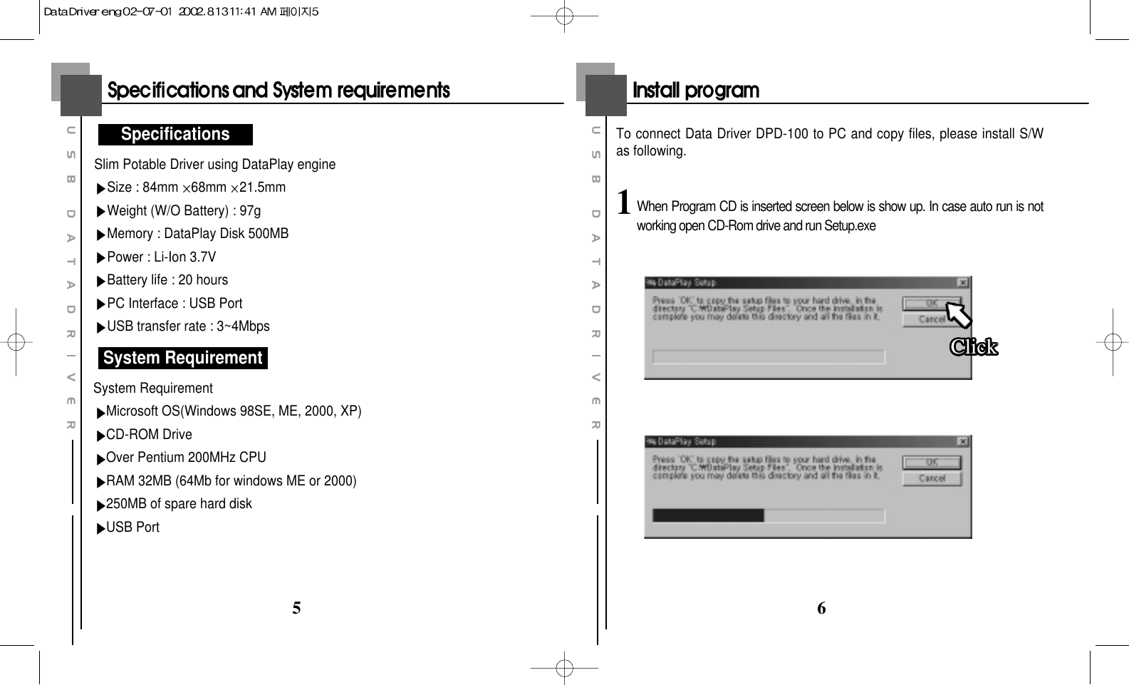 65Slim Potable Driver using DataPlay engineSize : 84mm 68mm 21.5mmWeight (W/O Battery) : 97gMemory : DataPlay Disk 500MBPower : Li-Ion 3.7VBattery life : 20 hoursPC Interface : USB PortUSB transfer rate : 3~4MbpsSystem RequirementMicrosoft OS(Windows 98SE, ME, 2000, XP)CD-ROM DriveOver Pentium 200MHz CPURAM 32MB (64Mb for windows ME or 2000)250MB of spare hard diskUSB PortSpecificationsSystem RequirementTo connect Data Driver DPD-100 to PC and copy files, please install S/Was following.1When Program CD is inserted screen below is show up. In case auto run is notworking open CD-Rom drive and run Setup.exeClickClickClickClickClickClickClickClickClickClickClickClickClickClickClickClickClickClickClickClickClickClickClickClickClickClickClickClickClickClickClickClickClickClick