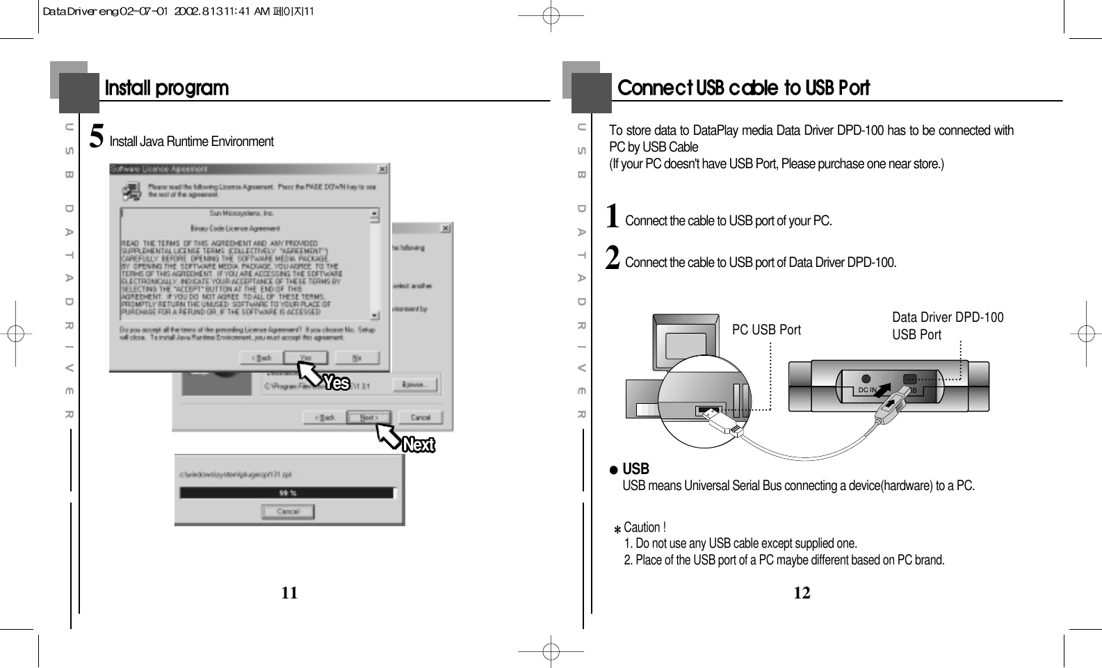 12115Install Java Runtime Environment YesYesYesYesYesYesYesYesYesYesYesYesYesYesYesYesYesYesYesYesYesYesYesYesYesYesYesYesYesYesYesYesYesYesNextNextNextNextNextNextNextNextNextNextNextNextNextNextNextNextNextNextNextNextNextNextNextNextNextNextNextNextNextNextNextNextNextNext1 Connect the cable to USB port of your PC.2Connect the cable to USB port of Data Driver DPD-100.To store data to DataPlay media Data Driver DPD-100 has to be connected withPC by USB Cable(If your PC doesn&apos;t have USB Port, Please purchase one near store.)USBUSB means Universal Serial Bus connecting a device(hardware) to a PC.Caution !1. Do not use any USB cable except supplied one.2. Place of the USB port of a PC maybe different based on PC brand.PC USB Port Data Driver DPD-100USB Port