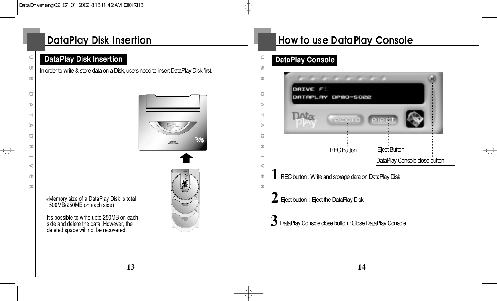 1413In order to write &amp; store data on a Disk, users need to insert DataPlay Disk first.Memory size of a DataPlay Disk is total500MB(250MB on each side)It&apos;s possible to write upto 250MB on eachside and delete the data. However, thedeleted space will not be recovered.DataPlay Disk InsertionREC Button Eject ButtonDataPlay Console close buttonDataPlay Console1REC button : Write and storage data on DataPlay Disk2Eject button  : Eject the DataPlay Disk3DataPlay Console close button : Close DataPlay Console