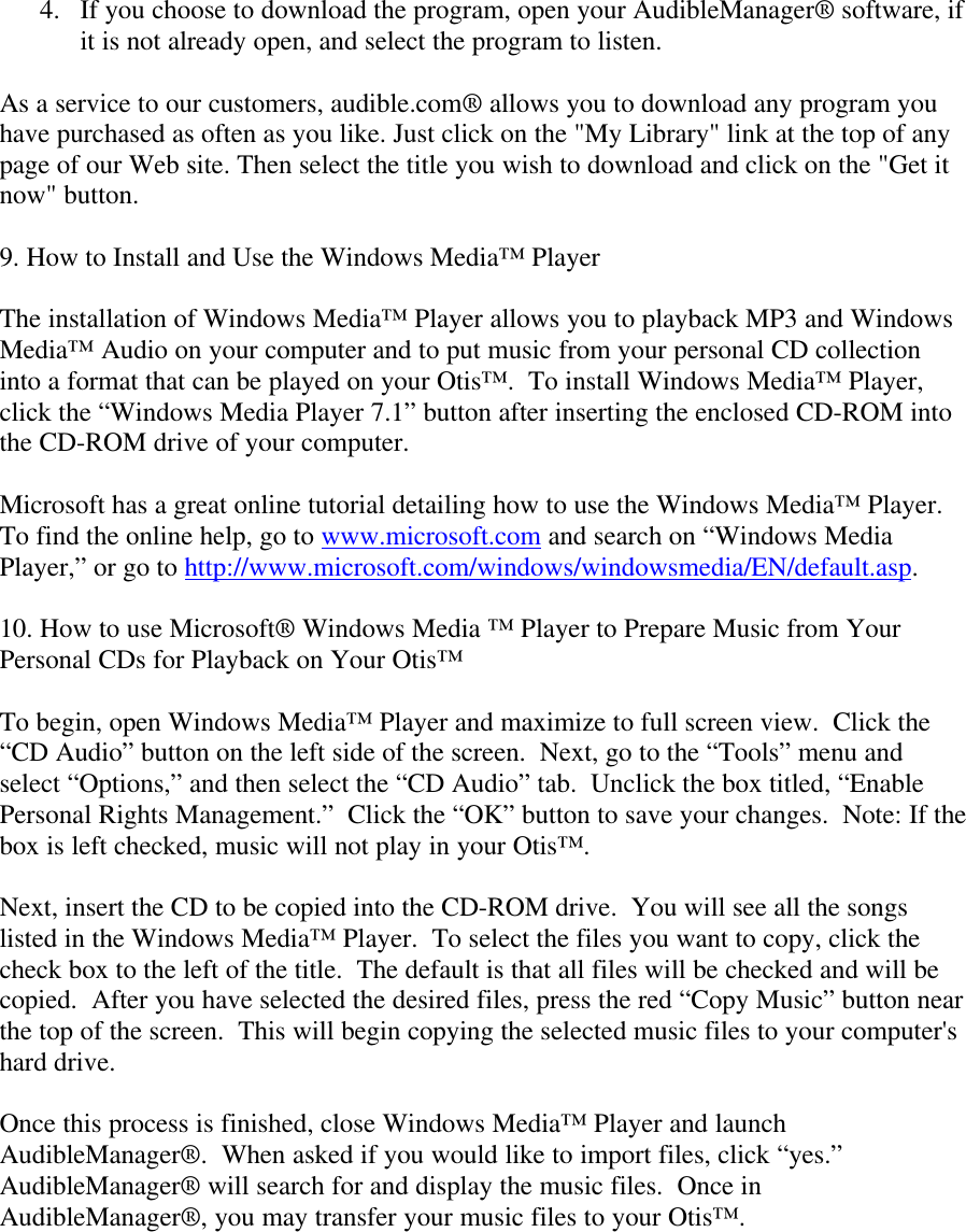 4. If you choose to download the program, open your AudibleManager® software, ifit is not already open, and select the program to listen.As a service to our customers, audible.com® allows you to download any program youhave purchased as often as you like. Just click on the &quot;My Library&quot; link at the top of anypage of our Web site. Then select the title you wish to download and click on the &quot;Get itnow&quot; button.9. How to Install and Use the Windows Media™ PlayerThe installation of Windows Media™ Player allows you to playback MP3 and WindowsMedia™ Audio on your computer and to put music from your personal CD collectioninto a format that can be played on your Otis™.  To install Windows Media™ Player,click the “Windows Media Player 7.1” button after inserting the enclosed CD-ROM intothe CD-ROM drive of your computer.Microsoft has a great online tutorial detailing how to use the Windows Media™ Player.To find the online help, go to www.microsoft.com and search on “Windows MediaPlayer,” or go to http://www.microsoft.com/windows/windowsmedia/EN/default.asp.10. How to use Microsoft® Windows Media ™ Player to Prepare Music from YourPersonal CDs for Playback on Your Otis™To begin, open Windows Media™ Player and maximize to full screen view.  Click the“CD Audio” button on the left side of the screen.  Next, go to the “Tools” menu andselect “Options,” and then select the “CD Audio” tab.  Unclick the box titled, “EnablePersonal Rights Management.”  Click the “OK” button to save your changes.  Note: If thebox is left checked, music will not play in your Otis™.Next, insert the CD to be copied into the CD-ROM drive.  You will see all the songslisted in the Windows Media™ Player.  To select the files you want to copy, click thecheck box to the left of the title.  The default is that all files will be checked and will becopied.  After you have selected the desired files, press the red “Copy Music” button nearthe top of the screen.  This will begin copying the selected music files to your computer&apos;shard drive.Once this process is finished, close Windows Media™ Player and launchAudibleManager®.  When asked if you would like to import files, click “yes.”AudibleManager® will search for and display the music files.  Once inAudibleManager®, you may transfer your music files to your Otis™.