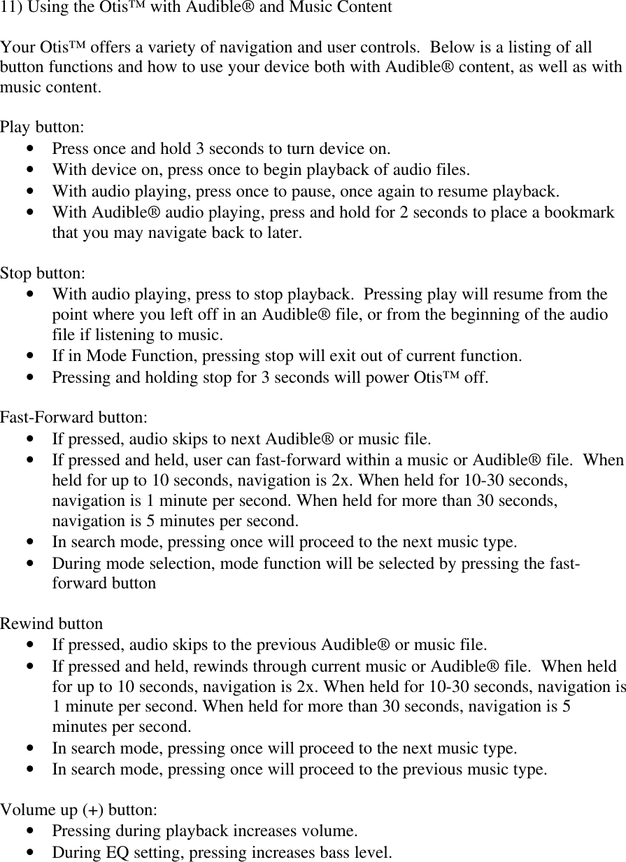 11) Using the Otis™ with Audible® and Music ContentYour Otis™ offers a variety of navigation and user controls.  Below is a listing of allbutton functions and how to use your device both with Audible® content, as well as withmusic content.Play button:• Press once and hold 3 seconds to turn device on.• With device on, press once to begin playback of audio files.• With audio playing, press once to pause, once again to resume playback.• With Audible® audio playing, press and hold for 2 seconds to place a bookmarkthat you may navigate back to later.Stop button:• With audio playing, press to stop playback.  Pressing play will resume from thepoint where you left off in an Audible® file, or from the beginning of the audiofile if listening to music.• If in Mode Function, pressing stop will exit out of current function.• Pressing and holding stop for 3 seconds will power Otis™ off.Fast-Forward button:• If pressed, audio skips to next Audible® or music file.• If pressed and held, user can fast-forward within a music or Audible® file.  Whenheld for up to 10 seconds, navigation is 2x. When held for 10-30 seconds,navigation is 1 minute per second. When held for more than 30 seconds,navigation is 5 minutes per second.• In search mode, pressing once will proceed to the next music type.• During mode selection, mode function will be selected by pressing the fast-forward buttonRewind button• If pressed, audio skips to the previous Audible® or music file.• If pressed and held, rewinds through current music or Audible® file.  When heldfor up to 10 seconds, navigation is 2x. When held for 10-30 seconds, navigation is1 minute per second. When held for more than 30 seconds, navigation is 5minutes per second.• In search mode, pressing once will proceed to the next music type.• In search mode, pressing once will proceed to the previous music type.Volume up (+) button:• Pressing during playback increases volume.• During EQ setting, pressing increases bass level.