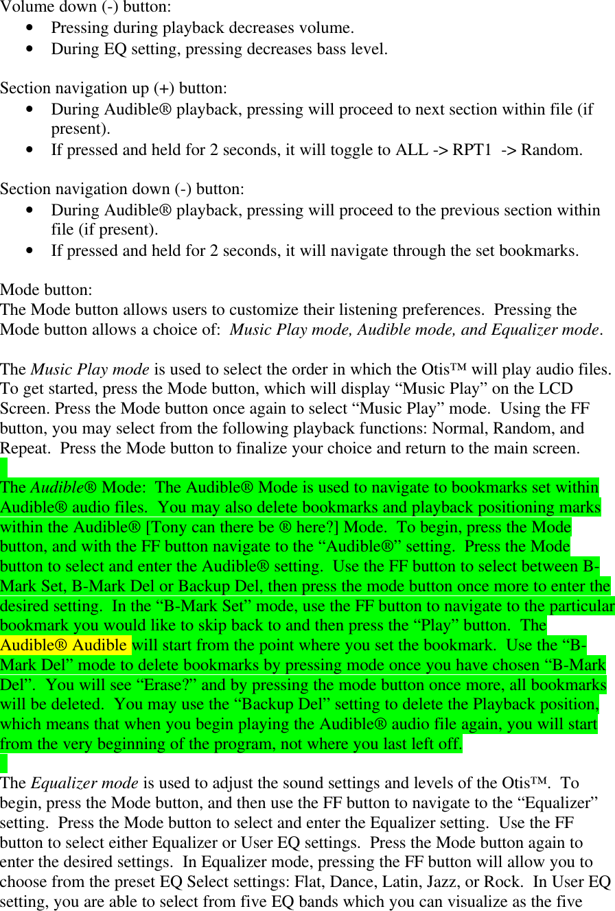 Volume down (-) button:• Pressing during playback decreases volume.• During EQ setting, pressing decreases bass level.Section navigation up (+) button:• During Audible® playback, pressing will proceed to next section within file (ifpresent).• If pressed and held for 2 seconds, it will toggle to ALL -&gt; RPT1  -&gt; Random.Section navigation down (-) button:• During Audible® playback, pressing will proceed to the previous section withinfile (if present).• If pressed and held for 2 seconds, it will navigate through the set bookmarks.Mode button:The Mode button allows users to customize their listening preferences.  Pressing theMode button allows a choice of:  Music Play mode, Audible mode, and Equalizer mode.The Music Play mode is used to select the order in which the Otis™ will play audio files.To get started, press the Mode button, which will display “Music Play” on the LCDScreen. Press the Mode button once again to select “Music Play” mode.  Using the FFbutton, you may select from the following playback functions: Normal, Random, andRepeat.  Press the Mode button to finalize your choice and return to the main screen.The Audible® Mode:  The Audible® Mode is used to navigate to bookmarks set withinAudible® audio files.  You may also delete bookmarks and playback positioning markswithin the Audible® [Tony can there be ® here?] Mode.  To begin, press the Modebutton, and with the FF button navigate to the “Audible®” setting.  Press the Modebutton to select and enter the Audible® setting.  Use the FF button to select between B-Mark Set, B-Mark Del or Backup Del, then press the mode button once more to enter thedesired setting.  In the “B-Mark Set” mode, use the FF button to navigate to the particularbookmark you would like to skip back to and then press the “Play” button.  TheAudible® Audible will start from the point where you set the bookmark.  Use the “B-Mark Del” mode to delete bookmarks by pressing mode once you have chosen “B-MarkDel”.  You will see “Erase?” and by pressing the mode button once more, all bookmarkswill be deleted.  You may use the “Backup Del” setting to delete the Playback position,which means that when you begin playing the Audible® audio file again, you will startfrom the very beginning of the program, not where you last left off.The Equalizer mode is used to adjust the sound settings and levels of the Otis™.  Tobegin, press the Mode button, and then use the FF button to navigate to the “Equalizer”setting.  Press the Mode button to select and enter the Equalizer setting.  Use the FFbutton to select either Equalizer or User EQ settings.  Press the Mode button again toenter the desired settings.  In Equalizer mode, pressing the FF button will allow you tochoose from the preset EQ Select settings: Flat, Dance, Latin, Jazz, or Rock.  In User EQsetting, you are able to select from five EQ bands which you can visualize as the five