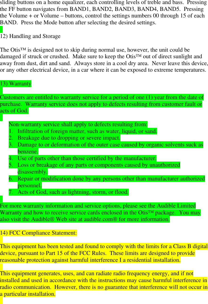 sliding buttons on a home equalizer, each controlling levels of treble and bass.  Pressingthe FF button navigates from BAND1, BAND2, BAND3, BAND4, BAND5.  Pressingthe Volume + or Volume – buttons, control the settings numbers 00 through 15 of eachBAND.  Press the Mode button after selecting the desired settings.12) Handling and StorageThe Otis™ is designed not to skip during normal use, however, the unit could bedamaged if struck or crushed.  Make sure to keep the Otis™ out of direct sunlight andaway from dust, dirt and sand.  Always store in a cool dry area.  Never leave this device,or any other electrical device, in a car where it can be exposed to extreme temperatures.13) WarrantyCustomers are entitled to warranty service for a period of one (1) year from the date ofpurchase.  Warranty service does not apply to defects resulting from customer fault oracts of God.Non-warranty service shall apply to defects resulting from:1. Infiltration of foreign matter, such as water, liquid, or sand.2. Breakage due to dropping or severe impact.3. Damage to or deformation of the outer case caused by organic solvents suck asbenzene.4. Use of parts other than those certified by the manufacturer.5. Loss or breakage of any parts or components caused by unauthorizeddisassembly.6. Repair or modification done by any persons other than manufacturer authorizedpersonnel.7. Acts of God, such as lightning, storm, or flood.For more warranty information and service options, please see the Audible LimitedWarranty and how to receive service cards enclosed in the Otis™ package.  You mayalso visit the Audible® Web site at audible.com® for more information.14) FCC Compliance Statement:This equipment has been tested and found to comply with the limits for a Class B digitaldevice, pursuant to Part 15 of the FCC Rules.  These limits are designed to providereasonable protection against harmful interference I a residential installation.This equipment generates, uses, and can radiate radio frequency energy, and if notinstalled and used in accordance with the instructions may cause harmful interference inradio communication.  However, there is no guarantee that interference will not occur ina particular installation.