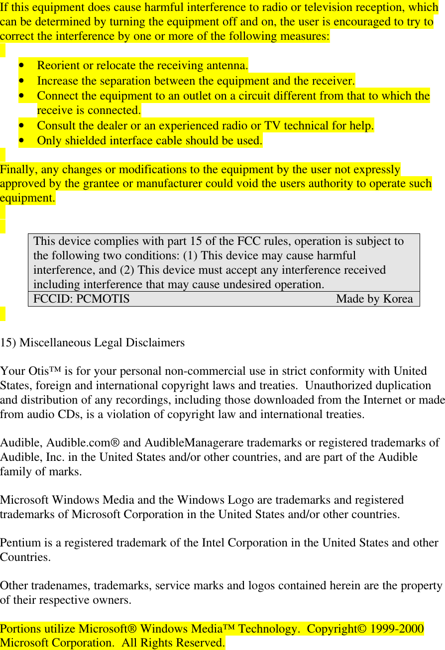 If this equipment does cause harmful interference to radio or television reception, whichcan be determined by turning the equipment off and on, the user is encouraged to try tocorrect the interference by one or more of the following measures:• Reorient or relocate the receiving antenna.• Increase the separation between the equipment and the receiver.• Connect the equipment to an outlet on a circuit different from that to which thereceive is connected.• Consult the dealer or an experienced radio or TV technical for help.• Only shielded interface cable should be used.Finally, any changes or modifications to the equipment by the user not expresslyapproved by the grantee or manufacturer could void the users authority to operate suchequipment.This device complies with part 15 of the FCC rules, operation is subject tothe following two conditions: (1) This device may cause harmfulinterference, and (2) This device must accept any interference receivedincluding interference that may cause undesired operation.FCCID: PCMOTIS                                                                  Made by Korea15) Miscellaneous Legal DisclaimersYour Otis™ is for your personal non-commercial use in strict conformity with UnitedStates, foreign and international copyright laws and treaties.  Unauthorized duplicationand distribution of any recordings, including those downloaded from the Internet or madefrom audio CDs, is a violation of copyright law and international treaties.Audible, Audible.com® and AudibleManagerare trademarks or registered trademarks ofAudible, Inc. in the United States and/or other countries, and are part of the Audiblefamily of marks.Microsoft Windows Media and the Windows Logo are trademarks and registeredtrademarks of Microsoft Corporation in the United States and/or other countries.Pentium is a registered trademark of the Intel Corporation in the United States and otherCountries.Other tradenames, trademarks, service marks and logos contained herein are the propertyof their respective owners.Portions utilize Microsoft® Windows Media™ Technology.  Copyright© 1999-2000Microsoft Corporation.  All Rights Reserved.