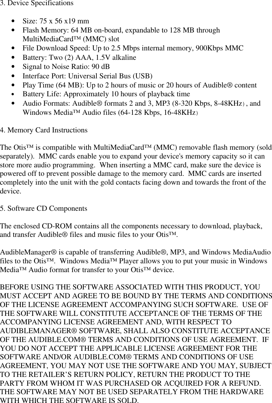 3. Device Specifications• Size: 75 x 56 x19 mm• Flash Memory: 64 MB on-board, expandable to 128 MB throughMultiMediaCard™ (MMC) slot• File Download Speed: Up to 2.5 Mbps internal memory, 900Kbps MMC• Battery: Two (2) AAA, 1.5V alkaline• Signal to Noise Ratio: 90 dB• Interface Port: Universal Serial Bus (USB)• Play Time (64 MB): Up to 2 hours of music or 20 hours of Audible® content• Battery Life: Approximately 10 hours of playback time• Audio Formats: Audible® formats 2 and 3, MP3 (8-320 Kbps, 8-48KHz), andWindows Media™ Audio files (64-128 Kbps, 16-48KHz)4. Memory Card InstructionsThe Otis™ is compatible with MultiMediaCard™ (MMC) removable flash memory (soldseparately).  MMC cards enable you to expand your device&apos;s memory capacity so it canstore more audio programming.  When inserting a MMC card, make sure the device ispowered off to prevent possible damage to the memory card.  MMC cards are insertedcompletely into the unit with the gold contacts facing down and towards the front of thedevice.5. Software CD ComponentsThe enclosed CD-ROM contains all the components necessary to download, playback,and transfer Audible® files and music files to your Otis™.AudibleManager® is capable of transferring Audible®, MP3, and Windows MediaAudiofiles to the Otis™.  Windows Media™ Player allows you to put your music in WindowsMedia™ Audio format for transfer to your Otis™ device.BEFORE USING THE SOFTWARE ASSOCIATED WITH THIS PRODUCT, YOUMUST ACCEPT AND AGREE TO BE BOUND BY THE TERMS AND CONDITIONSOF THE LICENSE AGREEMENT ACCOMPANYING SUCH SOFTWARE.  USE OFTHE SOFTWARE WILL CONSTITUTE ACCEPTANCE OF THE TERMS OF THEACCOMPANYING LICENSE AGREEMENT AND, WITH RESPECT TOAUDIBLEMANAGER® SOFTWARE, SHALL ALSO CONSTITUTE ACCEPTANCEOF THE AUDIBLE.COM® TERMS AND CONDITIONS OF USE AGREEMENT.  IFYOU DO NOT ACCEPT THE APPLICABLE LICENSE AGREEMENT FOR THESOFTWARE AND/OR AUDIBLE.COM® TERMS AND CONDITIONS OF USEAGREEMENT, YOU MAY NOT USE THE SOFTWARE AND YOU MAY, SUBJECTTO THE RETAILER’S RETURN POLICY, RETURN THE PRODUCT TO THEPARTY FROM WHOM IT WAS PURCHASED OR ACQUIRED FOR A REFUND.THE SOFTWARE MAY NOT BE USED SEPARATELY FROM THE HARDWAREWITH WHICH THE SOFTWARE IS SOLD.