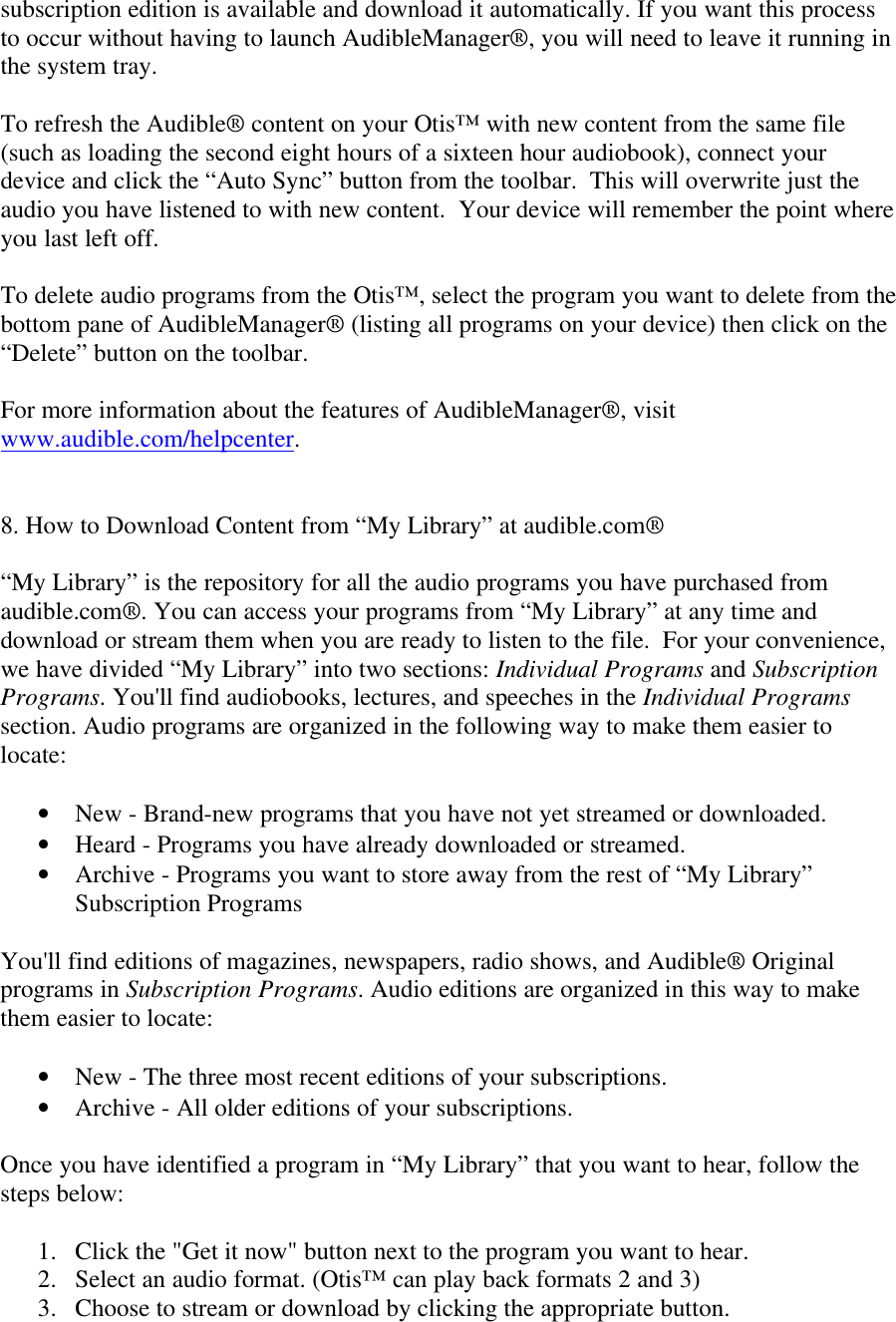 subscription edition is available and download it automatically. If you want this processto occur without having to launch AudibleManager®, you will need to leave it running inthe system tray.To refresh the Audible® content on your Otis™ with new content from the same file(such as loading the second eight hours of a sixteen hour audiobook), connect yourdevice and click the “Auto Sync” button from the toolbar.  This will overwrite just theaudio you have listened to with new content.  Your device will remember the point whereyou last left off.To delete audio programs from the Otis™, select the program you want to delete from thebottom pane of AudibleManager® (listing all programs on your device) then click on the“Delete” button on the toolbar.For more information about the features of AudibleManager®, visitwww.audible.com/helpcenter.8. How to Download Content from “My Library” at audible.com®“My Library” is the repository for all the audio programs you have purchased fromaudible.com®. You can access your programs from “My Library” at any time anddownload or stream them when you are ready to listen to the file.  For your convenience,we have divided “My Library” into two sections: Individual Programs and SubscriptionPrograms. You&apos;ll find audiobooks, lectures, and speeches in the Individual Programssection. Audio programs are organized in the following way to make them easier tolocate:• New - Brand-new programs that you have not yet streamed or downloaded.• Heard - Programs you have already downloaded or streamed.• Archive - Programs you want to store away from the rest of “My Library”Subscription ProgramsYou&apos;ll find editions of magazines, newspapers, radio shows, and Audible® Originalprograms in Subscription Programs. Audio editions are organized in this way to makethem easier to locate:• New - The three most recent editions of your subscriptions.• Archive - All older editions of your subscriptions.Once you have identified a program in “My Library” that you want to hear, follow thesteps below:1. Click the &quot;Get it now&quot; button next to the program you want to hear.2. Select an audio format. (Otis™ can play back formats 2 and 3)3. Choose to stream or download by clicking the appropriate button.