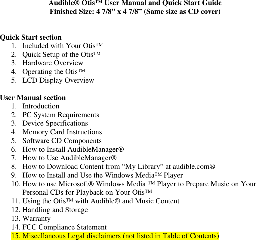 Audible® Otis™ User Manual and Quick Start GuideFinished Size: 4 7/8” x 4 7/8” (Same size as CD cover)Quick Start section1. Included with Your Otis™2. Quick Setup of the Otis™3. Hardware Overview4. Operating the Otis™5. LCD Display OverviewUser Manual section1. Introduction2. PC System Requirements3. Device Specifications4. Memory Card Instructions5. Software CD Components6. How to Install AudibleManager®7. How to Use AudibleManager®8. How to Download Content from “My Library” at audible.com®9. How to Install and Use the Windows Media™ Player10. How to use Microsoft® Windows Media ™ Player to Prepare Music on YourPersonal CDs for Playback on Your Otis™11. Using the Otis™ with Audible® and Music Content12. Handling and Storage13. Warranty14. FCC Compliance Statement15. Miscellaneous Legal disclaimers (not listed in Table of Contents)