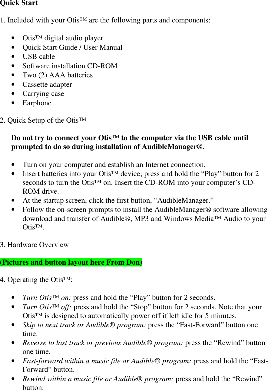 Quick Start1. Included with your Otis™ are the following parts and components:• Otis™ digital audio player• Quick Start Guide / User Manual• USB cable• Software installation CD-ROM• Two (2) AAA batteries• Cassette adapter• Carrying case• Earphone2. Quick Setup of the Otis™Do not try to connect your Otis™ to the computer via the USB cable untilprompted to do so during installation of AudibleManager®.• Turn on your computer and establish an Internet connection.• Insert batteries into your Otis™ device; press and hold the “Play” button for 2seconds to turn the Otis™ on. Insert the CD-ROM into your computer’s CD-ROM drive.• At the startup screen, click the first button, “AudibleManager.”• Follow the on-screen prompts to install the AudibleManager® software allowingdownload and transfer of Audible®, MP3 and Windows Media™ Audio to yourOtis™.3. Hardware Overview(Pictures and button layout here From Don)4. Operating the Otis™:• Turn Otis™ on: press and hold the “Play” button for 2 seconds.• Turn Otis™ off: press and hold the “Stop” button for 2 seconds. Note that yourOtis™ is designed to automatically power off if left idle for 5 minutes.• Skip to next track or Audible® program: press the “Fast-Forward” button onetime.• Reverse to last track or previous Audible® program: press the “Rewind” buttonone time.• Fast-forward within a music file or Audible® program: press and hold the “Fast-Forward” button.• Rewind within a music file or Audible® program: press and hold the “Rewind”button.