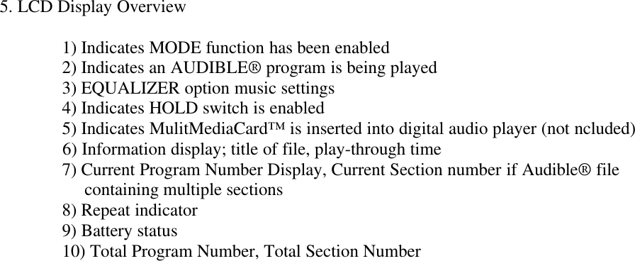 5. LCD Display Overview  1) Indicates MODE function has been enabled  2) Indicates an AUDIBLE® program is being played  3) EQUALIZER option music settings  4) Indicates HOLD switch is enabled  5) Indicates MulitMediaCard™ is inserted into digital audio player (not ncluded)6) Information display; title of file, play-through time  7) Current Program Number Display, Current Section number if Audible® file                   containing multiple sections      8) Repeat indicator  9) Battery status  10) Total Program Number, Total Section Number