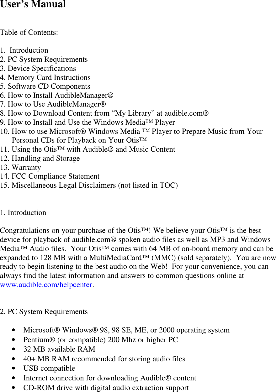 User’s ManualTable of Contents:1.  Introduction2. PC System Requirements3. Device Specifications4. Memory Card Instructions5. Software CD Components6. How to Install AudibleManager®7. How to Use AudibleManager®8. How to Download Content from “My Library” at audible.com®9. How to Install and Use the Windows Media™ Player10. How to use Microsoft® Windows Media ™ Player to Prepare Music from Your      Personal CDs for Playback on Your Otis™11. Using the Otis™ with Audible® and Music Content12. Handling and Storage13. Warranty14. FCC Compliance Statement15. Miscellaneous Legal Disclaimers (not listed in TOC)1. IntroductionCongratulations on your purchase of the Otis™! We believe your Otis™ is the bestdevice for playback of audible.com® spoken audio files as well as MP3 and WindowsMedia™ Audio files.  Your Otis™ comes with 64 MB of on-board memory and can beexpanded to 128 MB with a MultiMediaCard™ (MMC) (sold separately).  You are nowready to begin listening to the best audio on the Web!  For your convenience, you canalways find the latest information and answers to common questions online atwww.audible.com/helpcenter.2. PC System Requirements• Microsoft® Windows® 98, 98 SE, ME, or 2000 operating system• Pentium® (or compatible) 200 Mhz or higher PC• 32 MB available RAM• 40+ MB RAM recommended for storing audio files• USB compatible• Internet connection for downloading Audible® content• CD-ROM drive with digital audio extraction support