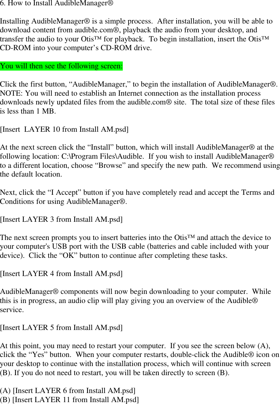 6. How to Install AudibleManager®Installing AudibleManager® is a simple process.  After installation, you will be able todownload content from audible.com®, playback the audio from your desktop, andtransfer the audio to your Otis™ for playback.  To begin installation, insert the Otis™CD-ROM into your computer’s CD-ROM drive.You will then see the following screen:Click the first button, “AudibleManager,” to begin the installation of AudibleManager®.NOTE: You will need to establish an Internet connection as the installation processdownloads newly updated files from the audible.com® site.  The total size of these filesis less than 1 MB.[Insert  LAYER 10 from Install AM.psd]At the next screen click the “Install” button, which will install AudibleManager® at thefollowing location: C:\Program Files\Audible.  If you wish to install AudibleManager®to a different location, choose “Browse” and specify the new path.  We recommend usingthe default location.Next, click the “I Accept” button if you have completely read and accept the Terms andConditions for using AudibleManager®.[Insert LAYER 3 from Install AM.psd]The next screen prompts you to insert batteries into the Otis™ and attach the device toyour computer&apos;s USB port with the USB cable (batteries and cable included with yourdevice).  Click the “OK” button to continue after completing these tasks.[Insert LAYER 4 from Install AM.psd]AudibleManager® components will now begin downloading to your computer.  Whilethis is in progress, an audio clip will play giving you an overview of the Audible®service.[Insert LAYER 5 from Install AM.psd]At this point, you may need to restart your computer.  If you see the screen below (A),click the “Yes” button.  When your computer restarts, double-click the Audible® icon onyour desktop to continue with the installation process, which will continue with screen(B). If you do not need to restart, you will be taken directly to screen (B).(A) [Insert LAYER 6 from Install AM.psd](B) [Insert LAYER 11 from Install AM.psd]