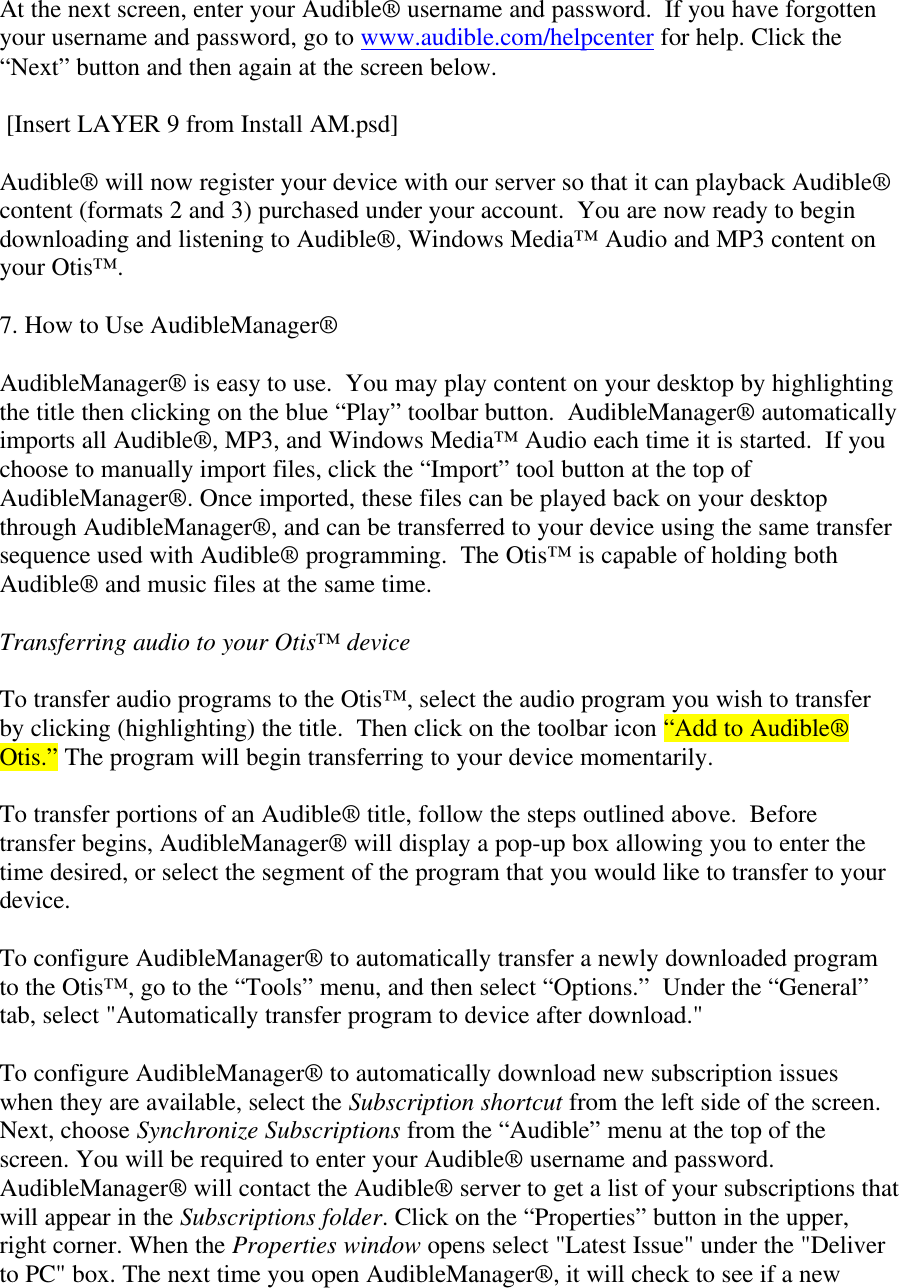 At the next screen, enter your Audible® username and password.  If you have forgottenyour username and password, go to www.audible.com/helpcenter for help. Click the“Next” button and then again at the screen below. [Insert LAYER 9 from Install AM.psd]Audible® will now register your device with our server so that it can playback Audible®content (formats 2 and 3) purchased under your account.  You are now ready to begindownloading and listening to Audible®, Windows Media™ Audio and MP3 content onyour Otis™.7. How to Use AudibleManager®AudibleManager® is easy to use.  You may play content on your desktop by highlightingthe title then clicking on the blue “Play” toolbar button.  AudibleManager® automaticallyimports all Audible®, MP3, and Windows Media™ Audio each time it is started.  If youchoose to manually import files, click the “Import” tool button at the top ofAudibleManager®. Once imported, these files can be played back on your desktopthrough AudibleManager®, and can be transferred to your device using the same transfersequence used with Audible® programming.  The Otis™ is capable of holding bothAudible® and music files at the same time.Transferring audio to your Otis™ deviceTo transfer audio programs to the Otis™, select the audio program you wish to transferby clicking (highlighting) the title.  Then click on the toolbar icon “Add to Audible®Otis.” The program will begin transferring to your device momentarily.To transfer portions of an Audible® title, follow the steps outlined above.  Beforetransfer begins, AudibleManager® will display a pop-up box allowing you to enter thetime desired, or select the segment of the program that you would like to transfer to yourdevice.To configure AudibleManager® to automatically transfer a newly downloaded programto the Otis™, go to the “Tools” menu, and then select “Options.”  Under the “General”tab, select &quot;Automatically transfer program to device after download.&quot;To configure AudibleManager® to automatically download new subscription issueswhen they are available, select the Subscription shortcut from the left side of the screen.Next, choose Synchronize Subscriptions from the “Audible” menu at the top of thescreen. You will be required to enter your Audible® username and password.AudibleManager® will contact the Audible® server to get a list of your subscriptions thatwill appear in the Subscriptions folder. Click on the “Properties” button in the upper,right corner. When the Properties window opens select &quot;Latest Issue&quot; under the &quot;Deliverto PC&quot; box. The next time you open AudibleManager®, it will check to see if a new