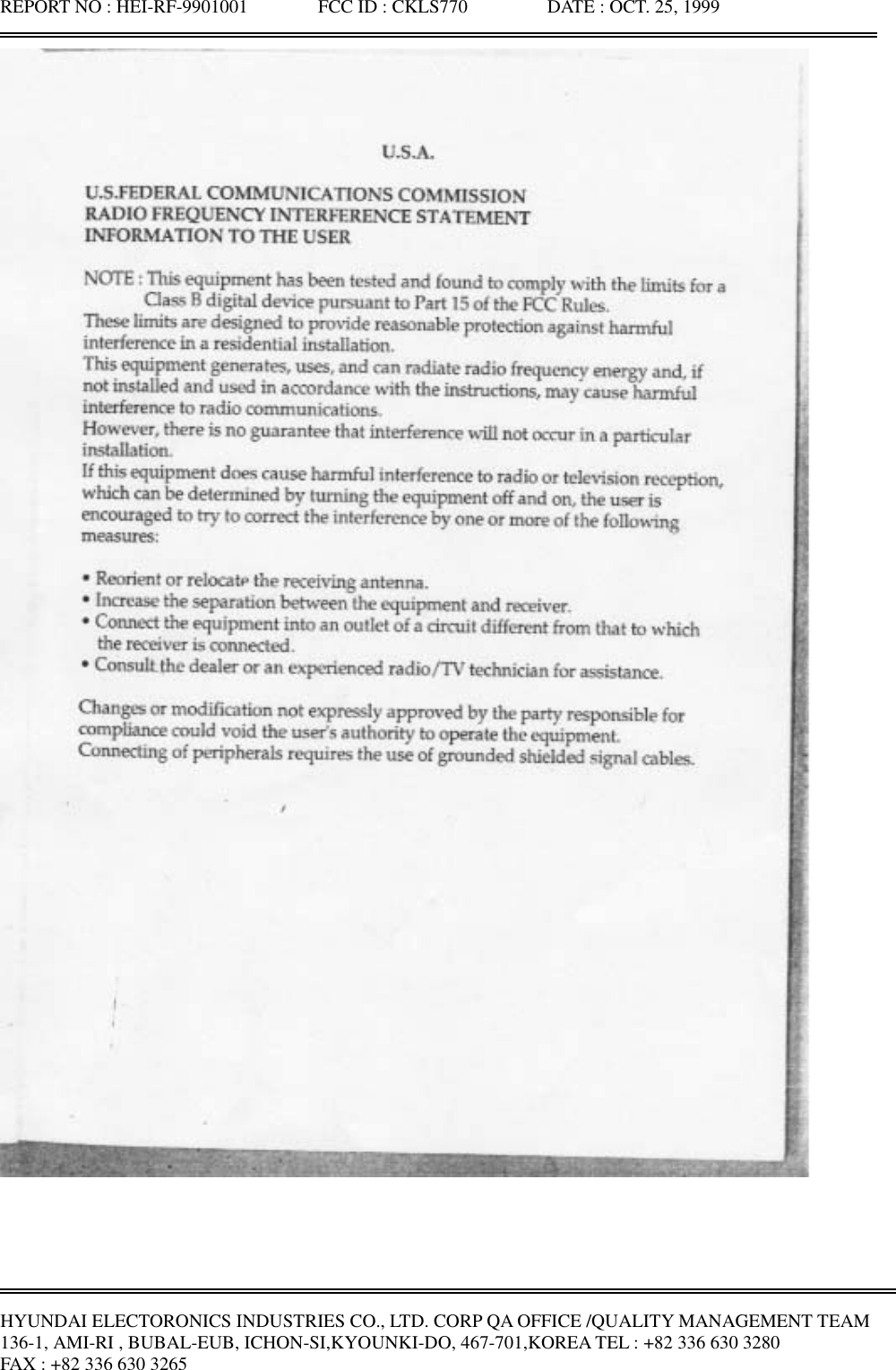 REPORT NO : HEI-RF-9901001               FCC ID : CKLS770                 DATE : OCT. 25, 1999HYUNDAI ELECTORONICS INDUSTRIES CO., LTD. CORP QA OFFICE /QUALITY MANAGEMENT TEAM136-1, AMI-RI , BUBAL-EUB, ICHON-SI,KYOUNKI-DO, 467-701,KOREA TEL : +82 336 630 3280FAX : +82 336 630 3265