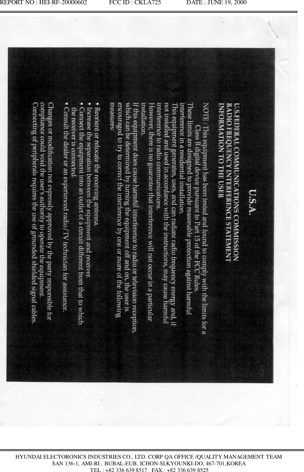 REPORT NO : HEI-RF-20000602              FCC ID : CKLA725                DATE : JUNE 19, 2000HYUNDAI ELECTORONICS INDUSTRIES CO., LTD. CORP QA OFFICE /QUALITY MANAGEMENT TEAMSAN 136-1, AMI-RI , BUBAL-EUB, ICHON-SI,KYOUNKI-DO, 467-701,KOREA TEL : +82 336 639 8517   FAX : +82 336 639 8525