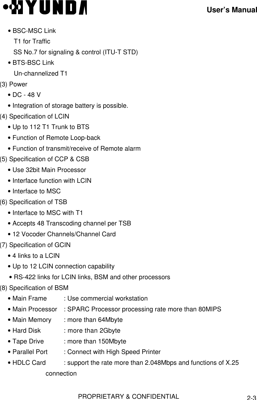 User’s ManualPROPRIETARY &amp; CONFIDENTIAL2-3 • BSC-MSC LinkT1 for TrafficSS No.7 for signaling &amp; control (ITU-T STD) • BTS-BSC LinkUn-channelized T1(3) Power • DC - 48 V • Integration of storage battery is possible.(4) Specification of LCIN • Up to 112 T1 Trunk to BTS • Function of Remote Loop-back • Function of transmit/receive of Remote alarm(5) Specification of CCP &amp; CSB • Use 32bit Main Processor • Interface function with LCIN • Interface to MSC(6) Specification of TSB • Interface to MSC with T1 • Accepts 48 Transcoding channel per TSB • 12 Vocoder Channels/Channel Card(7) Specification of GCIN • 4 links to a LCIN • Up to 12 LCIN connection capability • RS-422 links for LCIN links, BSM and other processors(8) Specification of BSM • Main Frame : Use commercial workstation • Main Processor : SPARC Processor processing rate more than 80MIPS • Main Memory : more than 64Mbyte • Hard Disk : more than 2Gbyte • Tape Drive : more than 150Mbyte • Parallel Port : Connect with High Speed Printer • HDLC Card : support the rate more than 2.048Mbps and functions of X.25               connection