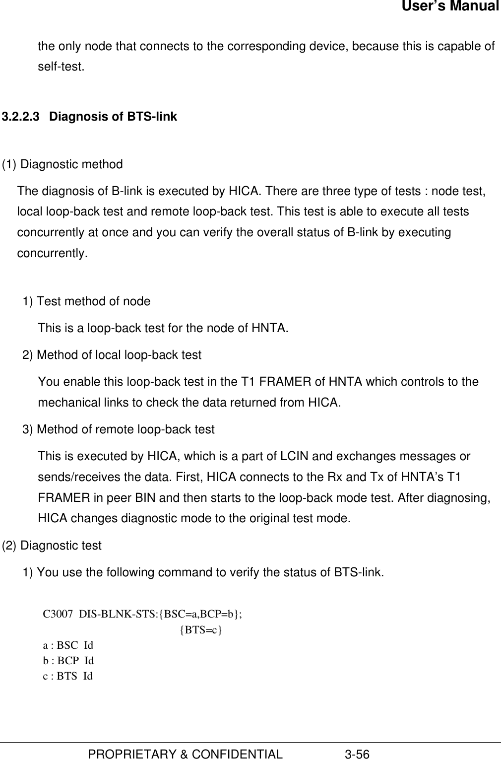 User’s Manual                         PROPRIETARY &amp; CONFIDENTIAL                  3-56the only node that connects to the corresponding device, because this is capable ofself-test.3.2.2.3  Diagnosis of BTS-link(1) Diagnostic methodThe diagnosis of B-link is executed by HICA. There are three type of tests : node test,local loop-back test and remote loop-back test. This test is able to execute all testsconcurrently at once and you can verify the overall status of B-link by executingconcurrently.1) Test method of node This is a loop-back test for the node of HNTA.2) Method of local loop-back test You enable this loop-back test in the T1 FRAMER of HNTA which controls to themechanical links to check the data returned from HICA.3) Method of remote loop-back testThis is executed by HICA, which is a part of LCIN and exchanges messages orsends/receives the data. First, HICA connects to the Rx and Tx of HNTA’s T1FRAMER in peer BIN and then starts to the loop-back mode test. After diagnosing,HICA changes diagnostic mode to the original test mode.(2) Diagnostic test1) You use the following command to verify the status of BTS-link.  C3007  DIS-BLNK-STS:{BSC=a,BCP=b}; {BTS=c} a : BSC  Id b : BCP  Id c : BTS  Id 