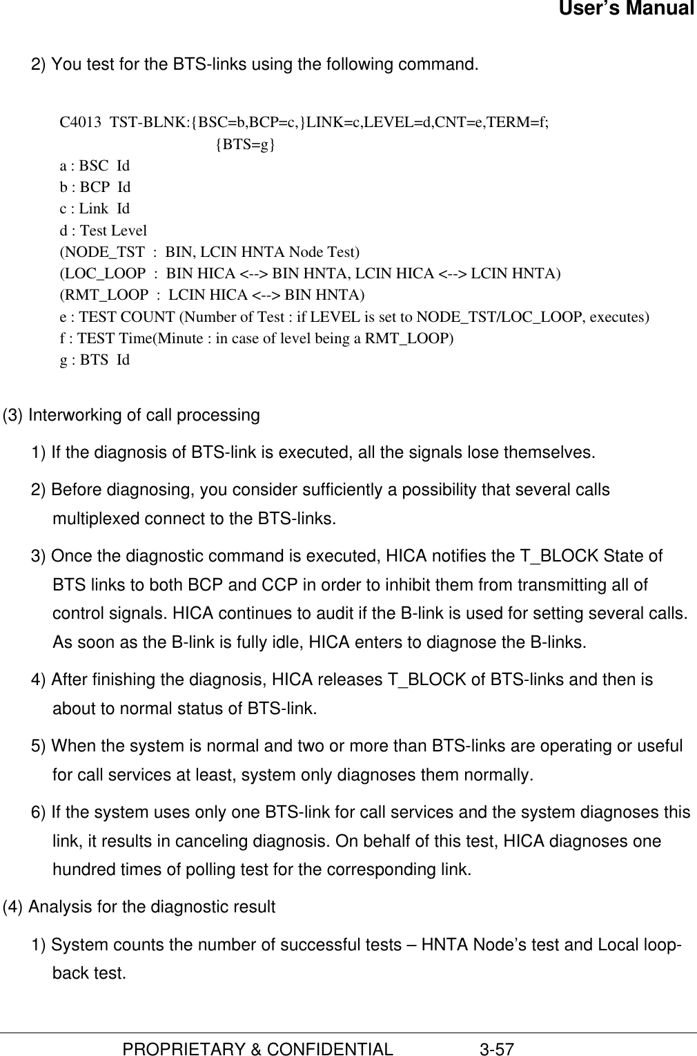 User’s Manual                         PROPRIETARY &amp; CONFIDENTIAL                  3-572) You test for the BTS-links using the following command.C4013  TST-BLNK:{BSC=b,BCP=c,}LINK=c,LEVEL=d,CNT=e,TERM=f;{BTS=g}a : BSC  Idb : BCP  Idc : Link  Idd : Test Level(NODE_TST  :  BIN, LCIN HNTA Node Test)(LOC_LOOP  :  BIN HICA &lt;--&gt; BIN HNTA, LCIN HICA &lt;--&gt; LCIN HNTA)(RMT_LOOP  :  LCIN HICA &lt;--&gt; BIN HNTA)e : TEST COUNT (Number of Test : if LEVEL is set to NODE_TST/LOC_LOOP, executes)f : TEST Time(Minute : in case of level being a RMT_LOOP)g : BTS  Id(3) Interworking of call processing1) If the diagnosis of BTS-link is executed, all the signals lose themselves.2) Before diagnosing, you consider sufficiently a possibility that several callsmultiplexed connect to the BTS-links.3) Once the diagnostic command is executed, HICA notifies the T_BLOCK State ofBTS links to both BCP and CCP in order to inhibit them from transmitting all ofcontrol signals. HICA continues to audit if the B-link is used for setting several calls.As soon as the B-link is fully idle, HICA enters to diagnose the B-links.4) After finishing the diagnosis, HICA releases T_BLOCK of BTS-links and then isabout to normal status of BTS-link.5) When the system is normal and two or more than BTS-links are operating or usefulfor call services at least, system only diagnoses them normally.6) If the system uses only one BTS-link for call services and the system diagnoses thislink, it results in canceling diagnosis. On behalf of this test, HICA diagnoses onehundred times of polling test for the corresponding link.(4) Analysis for the diagnostic result1) System counts the number of successful tests – HNTA Node’s test and Local loop-back test.