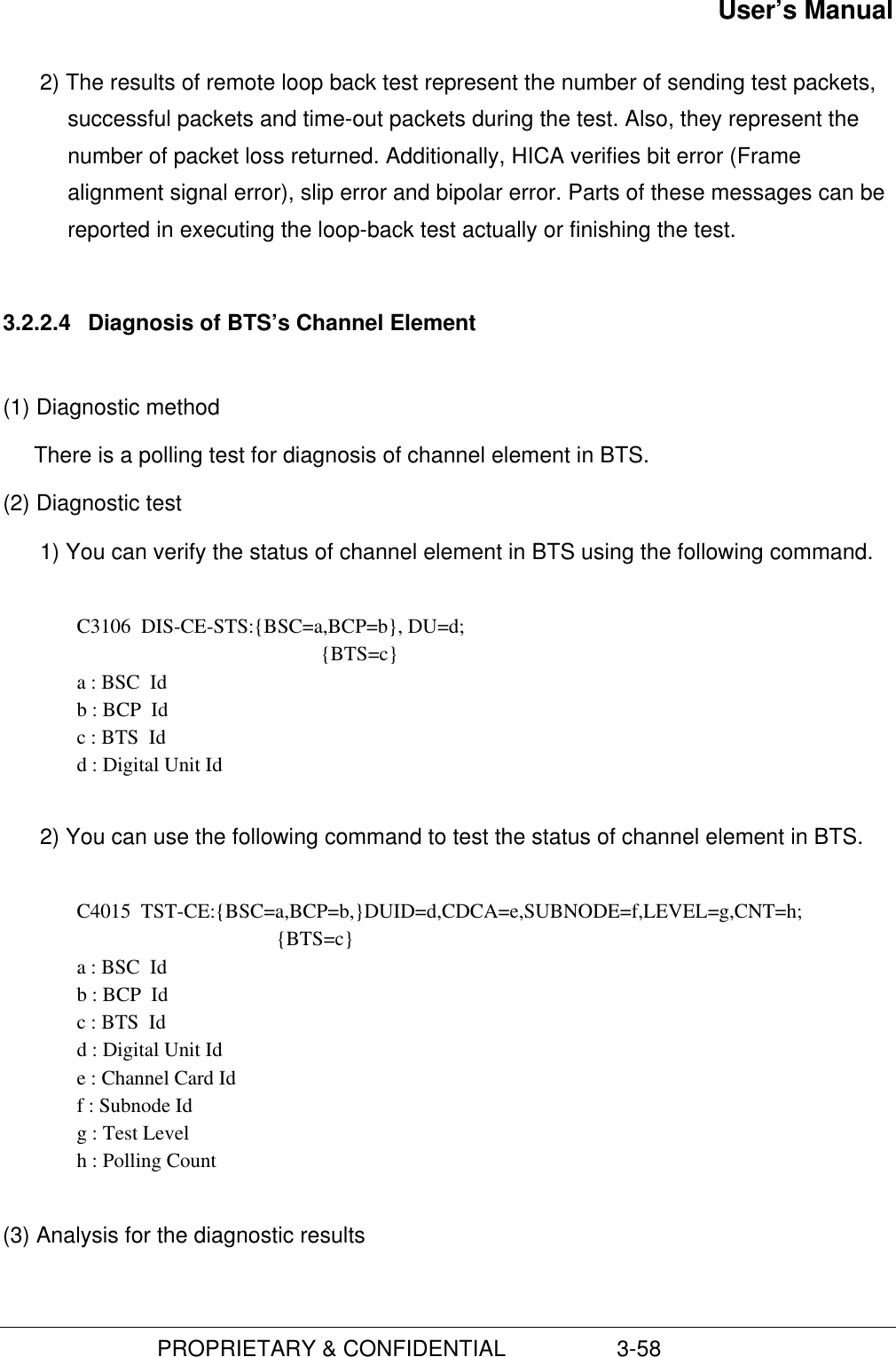 User’s Manual                         PROPRIETARY &amp; CONFIDENTIAL                  3-582) The results of remote loop back test represent the number of sending test packets,successful packets and time-out packets during the test. Also, they represent thenumber of packet loss returned. Additionally, HICA verifies bit error (Framealignment signal error), slip error and bipolar error. Parts of these messages can bereported in executing the loop-back test actually or finishing the test.3.2.2.4  Diagnosis of BTS’s Channel Element(1) Diagnostic methodThere is a polling test for diagnosis of channel element in BTS.(2) Diagnostic test1) You can verify the status of channel element in BTS using the following command.  C3106  DIS-CE-STS:{BSC=a,BCP=b}, DU=d; {BTS=c} a : BSC  Id b : BCP  Id c : BTS  Id d : Digital Unit Id 2) You can use the following command to test the status of channel element in BTS.C4015  TST-CE:{BSC=a,BCP=b,}DUID=d,CDCA=e,SUBNODE=f,LEVEL=g,CNT=h;{BTS=c}a : BSC  Idb : BCP  Idc : BTS  Idd : Digital Unit Ide : Channel Card Idf : Subnode Idg : Test Levelh : Polling Count(3) Analysis for the diagnostic results