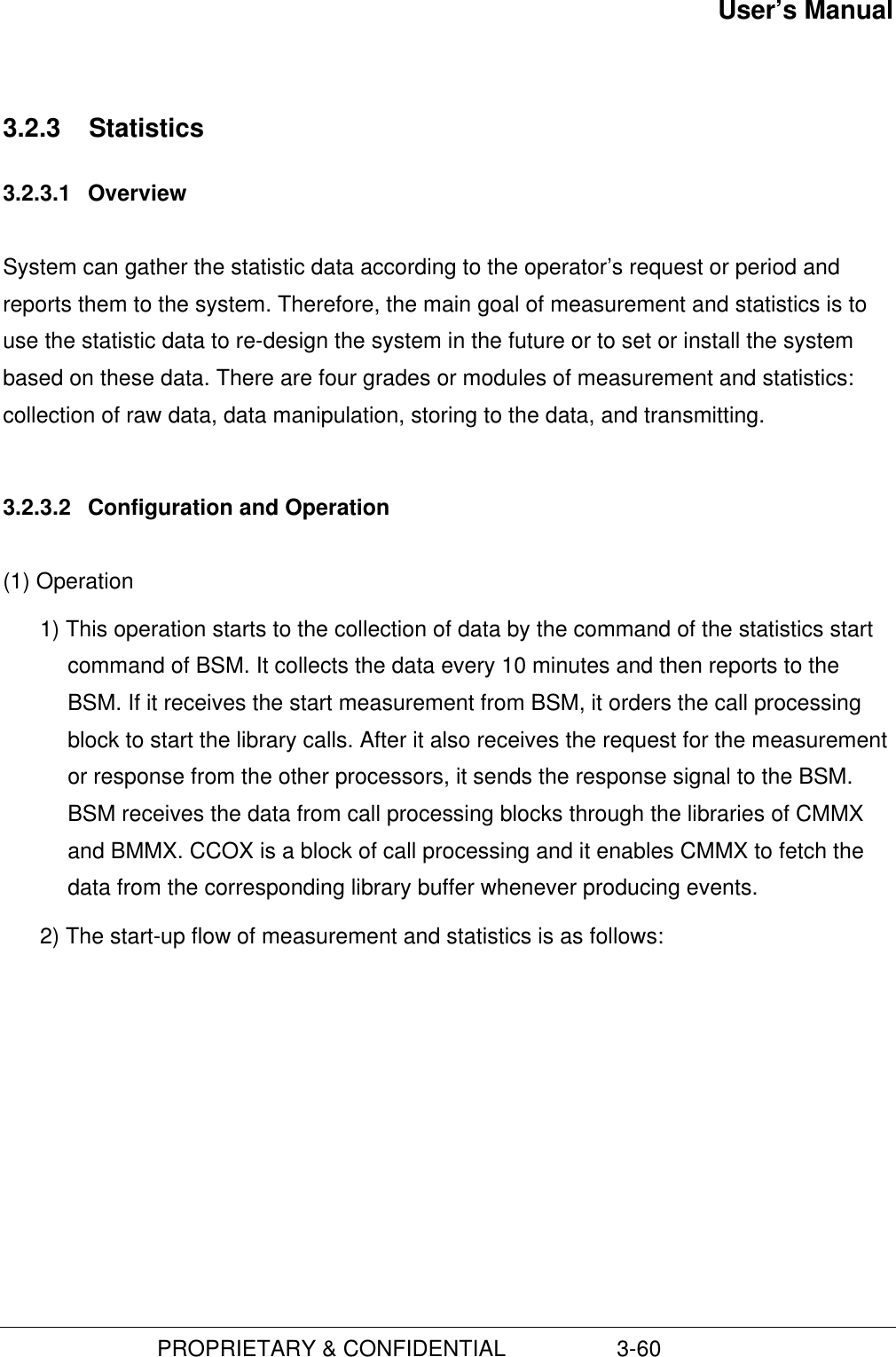 User’s Manual                         PROPRIETARY &amp; CONFIDENTIAL                  3-603.2.3  Statistics3.2.3.1  OverviewSystem can gather the statistic data according to the operator’s request or period andreports them to the system. Therefore, the main goal of measurement and statistics is touse the statistic data to re-design the system in the future or to set or install the systembased on these data. There are four grades or modules of measurement and statistics:collection of raw data, data manipulation, storing to the data, and transmitting.3.2.3.2  Configuration and Operation(1) Operation1) This operation starts to the collection of data by the command of the statistics startcommand of BSM. It collects the data every 10 minutes and then reports to theBSM. If it receives the start measurement from BSM, it orders the call processingblock to start the library calls. After it also receives the request for the measurementor response from the other processors, it sends the response signal to the BSM.BSM receives the data from call processing blocks through the libraries of CMMXand BMMX. CCOX is a block of call processing and it enables CMMX to fetch thedata from the corresponding library buffer whenever producing events.2) The start-up flow of measurement and statistics is as follows: