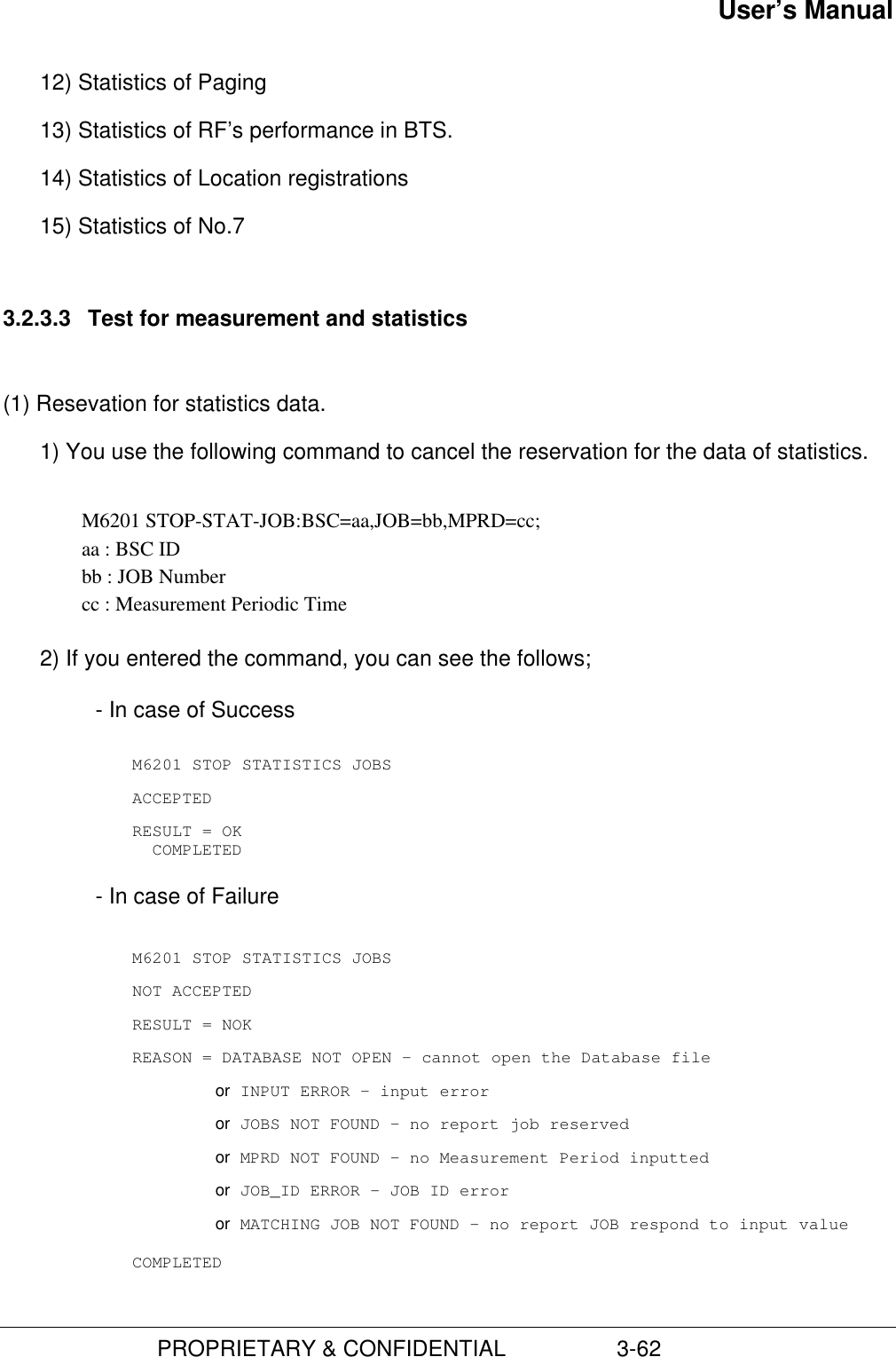 User’s Manual                         PROPRIETARY &amp; CONFIDENTIAL                  3-6212) Statistics of Paging13) Statistics of RF’s performance in BTS.14) Statistics of Location registrations15) Statistics of No.73.2.3.3  Test for measurement and statistics(1) Resevation for statistics data.1) You use the following command to cancel the reservation for the data of statistics.  M6201 STOP-STAT-JOB:BSC=aa,JOB=bb,MPRD=cc; aa : BSC ID bb : JOB Number cc : Measurement Periodic Time 2) If you entered the command, you can see the follows;- In case of SuccessM6201 STOP STATISTICS JOBSACCEPTEDRESULT = OK  COMPLETED- In case of FailureM6201 STOP STATISTICS JOBSNOT ACCEPTEDRESULT = NOKREASON = DATABASE NOT OPEN – cannot open the Database fileor INPUT ERROR – input erroror JOBS NOT FOUND – no report job reservedor MPRD NOT FOUND – no Measurement Period inputtedor JOB_ID ERROR – JOB ID erroror MATCHING JOB NOT FOUND – no report JOB respond to input valueCOMPLETED