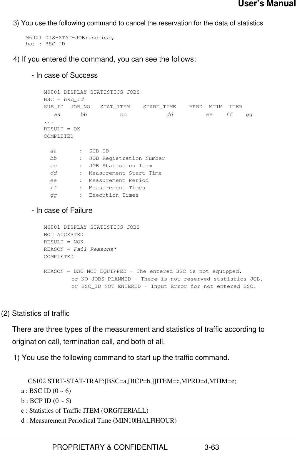 User’s Manual                         PROPRIETARY &amp; CONFIDENTIAL                  3-633) You use the following command to cancel the reservation for the data of statisticsM6001 DIS-STAT-JOB:bsc=bsc;bsc : BSC ID4) If you entered the command, you can see the follows;- In case of SuccessM6001 DISPLAY STATISTICS JOBSBSC = bsc_idSUB_ID  JOB_NO   STAT_ITEM    START_TIME    MPRD  MTIM  ITER   aa      bb          cc            dd          ee    ff    gg...RESULT = OKCOMPLETEDaa :  SUB IDbb :  JOB Registration Numbercc :  JOB Statistics Itemdd :  Measurement Start Timeee :  Measurement Periodff :  Measurement Timesgg :  Execution Times- In case of FailureM6001 DISPLAY STATISTICS JOBSNOT ACCEPTEDRESULT = NOKREASON = Fail Reasons*COMPLETEDREASON = BSC NOT EQUIPPED – The entered BSC is not equipped.or NO JOBS PLANNED – There is not reserved ststistics JOB.or BSC_ID NOT ENTERED – Input Error for not entered BSC.(2) Statistics of trafficThere are three types of the measurement and statistics of traffic according toorigination call, termination call, and both of all.1) You use the following command to start up the traffic command.C6102 STRT-STAT-TRAF:[BSC=a,[BCP=b,]]ITEM=c,MPRD=d,MTIM=e;           a : BSC ID (0 ~ 6)            b : BCP ID (0 ~ 5)            c : Statistics of Traffic ITEM (ORG|TER|ALL)            d : Measurement Periodical Time (MIN10|HALF|HOUR)