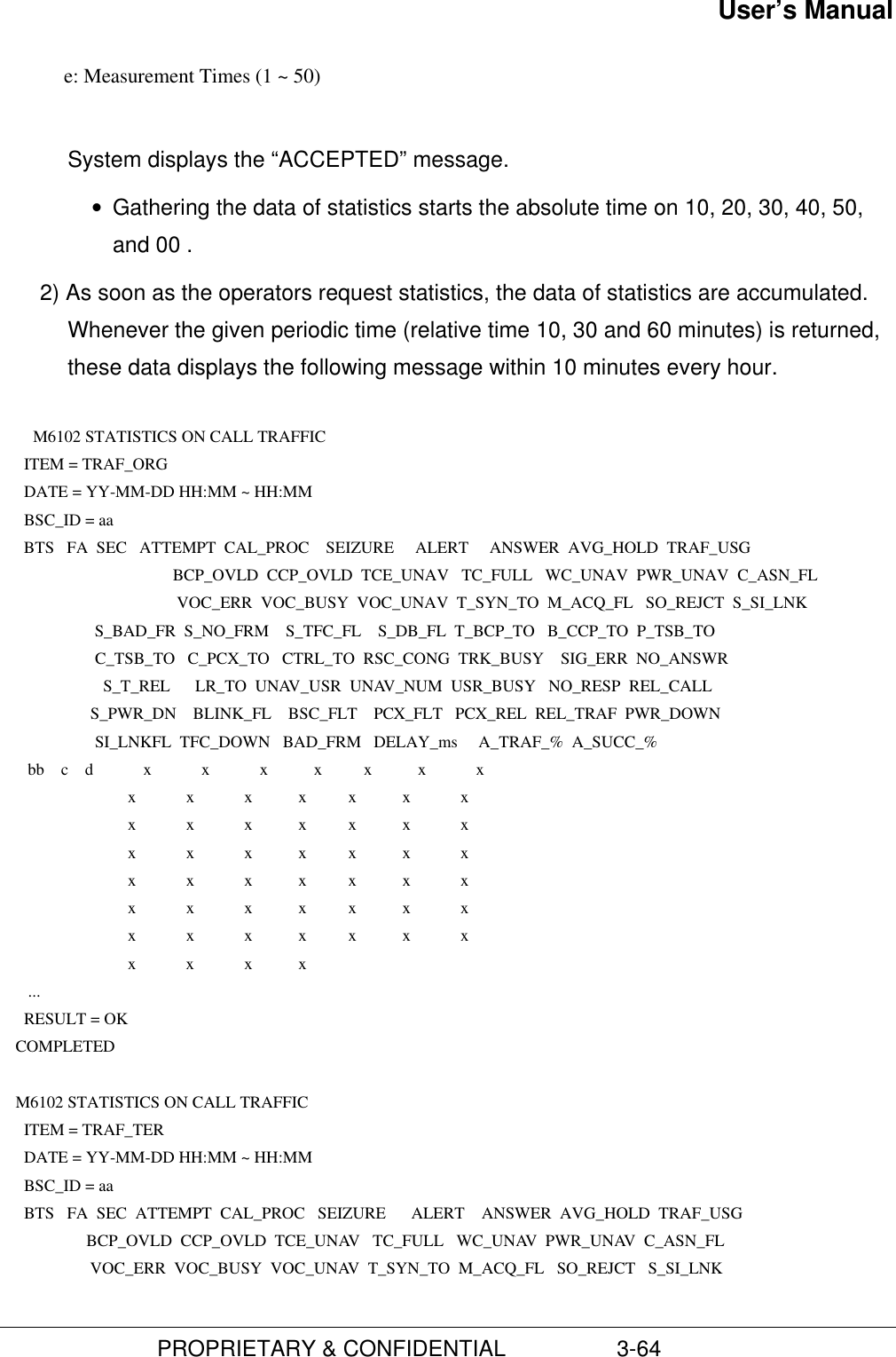 User’s Manual                         PROPRIETARY &amp; CONFIDENTIAL                  3-64            e: Measurement Times (1 ~ 50)System displays the “ACCEPTED” message.• Gathering the data of statistics starts the absolute time on 10, 20, 30, 40, 50,and 00 .2) As soon as the operators request statistics, the data of statistics are accumulated.Whenever the given periodic time (relative time 10, 30 and 60 minutes) is returned,these data displays the following message within 10 minutes every hour.  M6102 STATISTICS ON CALL TRAFFIC      ITEM = TRAF_ORG      DATE = YY-MM-DD HH:MM ~ HH:MM      BSC_ID = aa      BTS   FA  SEC   ATTEMPT  CAL_PROC    SEIZURE     ALERT     ANSWER  AVG_HOLD  TRAF_USG     BCP_OVLD  CCP_OVLD  TCE_UNAV   TC_FULL   WC_UNAV  PWR_UNAV  C_ASN_FL     VOC_ERR  VOC_BUSY  VOC_UNAV  T_SYN_TO  M_ACQ_FL   SO_REJCT  S_SI_LNK                       S_BAD_FR  S_NO_FRM    S_TFC_FL    S_DB_FL  T_BCP_TO   B_CCP_TO  P_TSB_TO                       C_TSB_TO   C_PCX_TO   CTRL_TO  RSC_CONG  TRK_BUSY    SIG_ERR  NO_ANSWR                         S_T_REL      LR_TO  UNAV_USR  UNAV_NUM  USR_BUSY   NO_RESP  REL_CALL                      S_PWR_DN    BLINK_FL    BSC_FLT    PCX_FLT   PCX_REL  REL_TRAF  PWR_DOWN                       SI_LNKFL  TFC_DOWN   BAD_FRM   DELAY_ms     A_TRAF_%  A_SUCC_%       bb    c    d            x            x            x           x          x           x            x                               x            x            x           x          x           x            x                               x            x            x           x          x           x            x                               x            x            x           x          x           x            x                               x            x            x           x          x           x            x                               x            x            x           x          x           x            x                               x            x            x           x          x           x            x                               x            x            x           x       ...      RESULT = OK    COMPLETED     M6102 STATISTICS ON CALL TRAFFIC      ITEM = TRAF_TER      DATE = YY-MM-DD HH:MM ~ HH:MM      BSC_ID = aa      BTS   FA  SEC  ATTEMPT  CAL_PROC   SEIZURE      ALERT    ANSWER  AVG_HOLD  TRAF_USG                     BCP_OVLD  CCP_OVLD  TCE_UNAV   TC_FULL   WC_UNAV  PWR_UNAV  C_ASN_FL                      VOC_ERR  VOC_BUSY  VOC_UNAV  T_SYN_TO  M_ACQ_FL   SO_REJCT   S_SI_LNK