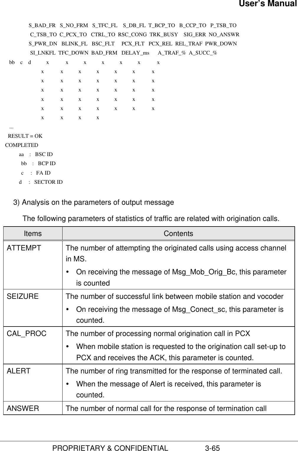 User’s Manual                         PROPRIETARY &amp; CONFIDENTIAL                  3-65                     S_BAD_FR   S_NO_FRM   S_TFC_FL    S_DB_FL  T_BCP_TO   B_CCP_TO   P_TSB_TO                      C_TSB_TO  C_PCX_TO   CTRL_TO  RSC_CONG  TRK_BUSY    SIG_ERR  NO_ANSWR                     S_PWR_DN   BLINK_FL   BSC_FLT     PCX_FLT   PCX_REL  REL_TRAF  PWR_DOWN                      SI_LNKFL  TFC_DOWN  BAD_FRM   DELAY_ms      A_TRAF_%  A_SUCC_%       bb    c    d           x            x           x           x           x           x            x                              x            x           x           x           x           x            x                              x            x           x           x           x           x            x                              x            x           x           x           x           x            x                              x            x           x           x           x           x            x                              x            x           x           x           x           x            x                              x            x           x           x       ...      RESULT = OK    COMPLETED              aa    :   BSC ID            bb    :   BCP ID            c     :   FA ID              d     :   SECTOR ID 3) Analysis on the parameters of output messageThe following parameters of statistics of traffic are related with origination calls.Items ContentsATTEMPT The number of attempting the originated calls using access channelin MS.Ÿ On receiving the message of Msg_Mob_Orig_Bc, this parameteris countedSEIZURE The number of successful link between mobile station and vocoderŸ On receiving the message of Msg_Conect_sc, this parameter iscounted.CAL_PROC The number of processing normal origination call in PCXŸ When mobile station is requested to the origination call set-up toPCX and receives the ACK, this parameter is counted.ALERT The number of ring transmitted for the response of terminated call.Ÿ When the message of Alert is received, this parameter iscounted.ANSWER The number of normal call for the response of termination call