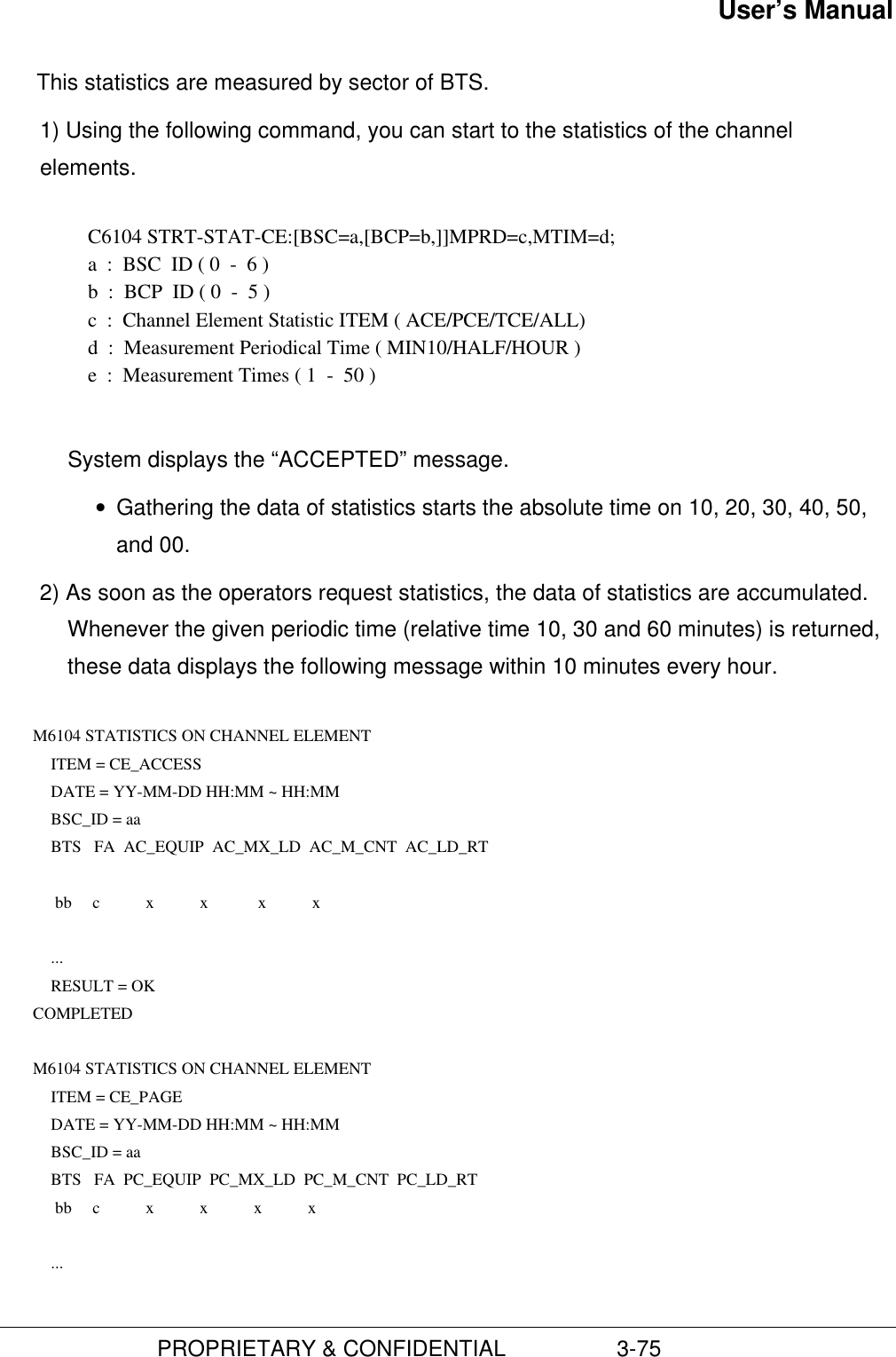 User’s Manual                         PROPRIETARY &amp; CONFIDENTIAL                  3-75This statistics are measured by sector of BTS.1) Using the following command, you can start to the statistics of the channelelements.C6104 STRT-STAT-CE:[BSC=a,[BCP=b,]]MPRD=c,MTIM=d;a  :  BSC  ID ( 0  -  6 )b  :  BCP  ID ( 0  -  5 )c  :  Channel Element Statistic ITEM ( ACE/PCE/TCE/ALL)d  :  Measurement Periodical Time ( MIN10/HALF/HOUR )e  :  Measurement Times ( 1  -  50 )System displays the “ACCEPTED” message.• Gathering the data of statistics starts the absolute time on 10, 20, 30, 40, 50,and 00.2) As soon as the operators request statistics, the data of statistics are accumulated.Whenever the given periodic time (relative time 10, 30 and 60 minutes) is returned,these data displays the following message within 10 minutes every hour.  M6104 STATISTICS ON CHANNEL ELEMENT ITEM = CE_ACCESS DATE = YY-MM-DD HH:MM ~ HH:MM BSC_ID = aa BTS   FA  AC_EQUIP  AC_MX_LD  AC_M_CNT  AC_LD_RT   bb     c           x           x            x           x  ... RESULT = OK COMPLETED  M6104 STATISTICS ON CHANNEL ELEMENT ITEM = CE_PAGE DATE = YY-MM-DD HH:MM ~ HH:MM BSC_ID = aa BTS   FA  PC_EQUIP  PC_MX_LD  PC_M_CNT  PC_LD_RT  bb     c           x           x           x           x  ...