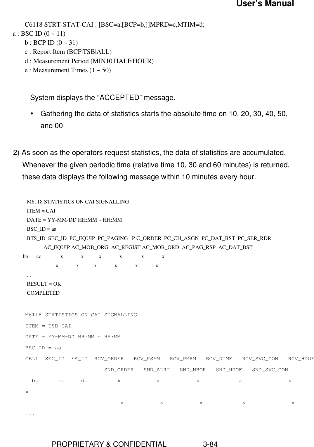 User’s Manual                         PROPRIETARY &amp; CONFIDENTIAL                  3-84C6118 STRT-STAT-CAI : [BSC=a,[BCP=b,]]MPRD=c,MTIM=d;       a : BSC ID (0 ~ 11)b : BCP ID (0 ~ 31)c : Report Item (BCP|TSB|ALL)d : Measurement Period (MIN10|HALF|HOUR)e : Measurement Times (1 ~ 50)System displays the “ACCEPTED” message.Ÿ Gathering the data of statistics starts the absolute time on 10, 20, 30, 40, 50,and 002) As soon as the operators request statistics, the data of statistics are accumulated.Whenever the given periodic time (relative time 10, 30 and 60 minutes) is returned,these data displays the following message within 10 minutes every hour.  M6118 STATISTICS ON CAI SIGNALLING ITEM = CAI DATE = YY-MM-DD HH:MM ~ HH:MM BSC_ID = aa BTS_ID  SEC_ID  PC_EQUIP  PC_PAGING   P C_ORDER  PC_CH_ASGN  PC_DAT_BST  PC_SER_RDR                        AC_EQUIP AC_MOB_ORG  AC_REGIST AC_MOB_ORD  AC_PAG_RSP  AC_DAT_BST         bb      cc              x             x           x             x              x             x                                 x             x           x             x             x             x ... RESULT = OK COMPLETEDM6118 STATISTICS ON CAI SIGNALLINGITEM = TSB_CAIDATE = YY-MM-DD HH:MM ~ HH:MMBSC_ID = aaCELL  SEC_ID  FA_ID  RCV_ORDER   RCV_PSMM   RCV_PMRM   RCV_DTMF   RCV_SVC_CON   RCV_HDOF                        SND_ORDER   SND_ALRT   SND_NBOR   SND_HDOF   SND_SVC_CON  bb      cc     dd         x           x           x            x              xx                             x           x           x            x              x...