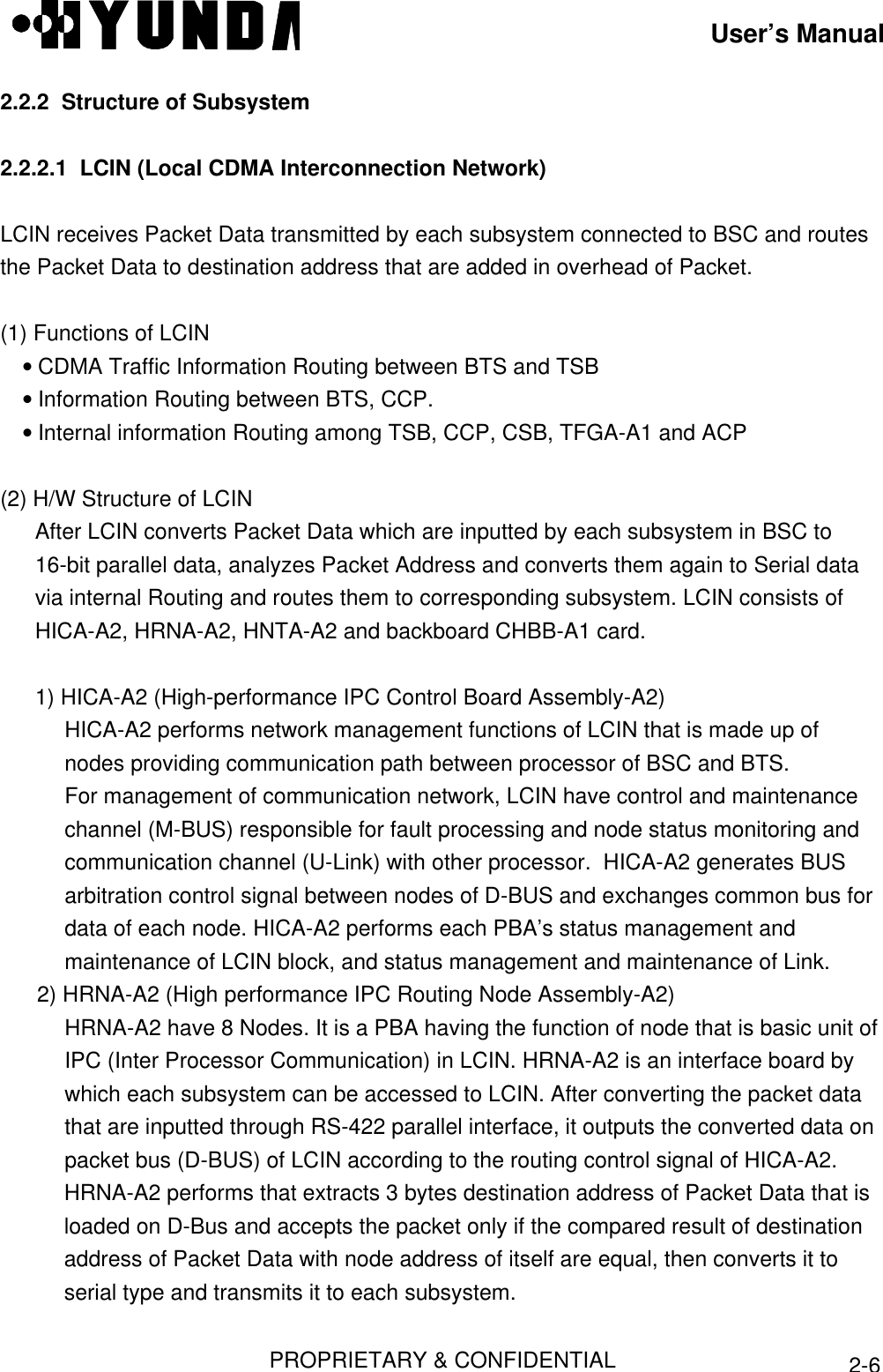 User’s ManualPROPRIETARY &amp; CONFIDENTIAL2-62.2.2  Structure of Subsystem2.2.2.1  LCIN (Local CDMA Interconnection Network)LCIN receives Packet Data transmitted by each subsystem connected to BSC and routesthe Packet Data to destination address that are added in overhead of Packet.(1) Functions of LCIN• CDMA Traffic Information Routing between BTS and TSB• Information Routing between BTS, CCP.• Internal information Routing among TSB, CCP, CSB, TFGA-A1 and ACP(2) H/W Structure of LCINAfter LCIN converts Packet Data which are inputted by each subsystem in BSC to16-bit parallel data, analyzes Packet Address and converts them again to Serial datavia internal Routing and routes them to corresponding subsystem. LCIN consists ofHICA-A2, HRNA-A2, HNTA-A2 and backboard CHBB-A1 card.1) HICA-A2 (High-performance IPC Control Board Assembly-A2)HICA-A2 performs network management functions of LCIN that is made up ofnodes providing communication path between processor of BSC and BTS.For management of communication network, LCIN have control and maintenancechannel (M-BUS) responsible for fault processing and node status monitoring andcommunication channel (U-Link) with other processor.  HICA-A2 generates BUSarbitration control signal between nodes of D-BUS and exchanges common bus fordata of each node. HICA-A2 performs each PBA’s status management andmaintenance of LCIN block, and status management and maintenance of Link.2) HRNA-A2 (High performance IPC Routing Node Assembly-A2)HRNA-A2 have 8 Nodes. It is a PBA having the function of node that is basic unit ofIPC (Inter Processor Communication) in LCIN. HRNA-A2 is an interface board bywhich each subsystem can be accessed to LCIN. After converting the packet datathat are inputted through RS-422 parallel interface, it outputs the converted data onpacket bus (D-BUS) of LCIN according to the routing control signal of HICA-A2.HRNA-A2 performs that extracts 3 bytes destination address of Packet Data that isloaded on D-Bus and accepts the packet only if the compared result of destinationaddress of Packet Data with node address of itself are equal, then converts it toserial type and transmits it to each subsystem.