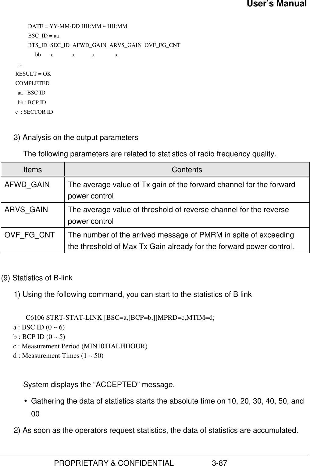 User’s Manual                         PROPRIETARY &amp; CONFIDENTIAL                  3-87      DATE = YY-MM-DD HH:MM ~ HH:MM      BSC_ID = aa      BTS_ID  SEC_ID  AFWD_GAIN  ARVS_GAIN  OVF_FG_CNT               bb       c             x            x              x             ...           RESULT = OK           COMPLETED         aa : BSC ID         bb : BCP ID           c  : SECTOR ID 3) Analysis on the output parametersThe following parameters are related to statistics of radio frequency quality.Items ContentsAFWD_GAIN The average value of Tx gain of the forward channel for the forwardpower controlARVS_GAIN The average value of threshold of reverse channel for the reversepower controlOVF_FG_CNT The number of the arrived message of PMRM in spite of exceedingthe threshold of Max Tx Gain already for the forward power control.(9) Statistics of B-link1) Using the following command, you can start to the statistics of B linkC6106 STRT-STAT-LINK:[BSC=a,[BCP=b,]]MPRD=c,MTIM=d;       a : BSC ID (0 ~ 6)       b : BCP ID (0 ~ 5)       c : Measurement Period (MIN10|HALF|HOUR)       d : Measurement Times (1 ~ 50)System displays the “ACCEPTED” message.Ÿ Gathering the data of statistics starts the absolute time on 10, 20, 30, 40, 50, and002) As soon as the operators request statistics, the data of statistics are accumulated.