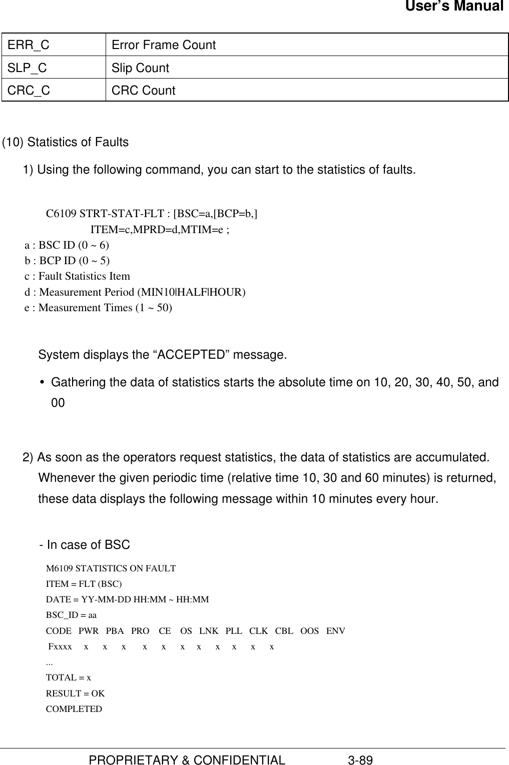 User’s Manual                         PROPRIETARY &amp; CONFIDENTIAL                  3-89ERR_C Error Frame CountSLP_C Slip CountCRC_C CRC Count(10) Statistics of Faults1) Using the following command, you can start to the statistics of faults. C6109 STRT-STAT-FLT : [BSC=a,[BCP=b,]                               ITEM=c,MPRD=d,MTIM=e ;        a : BSC ID (0 ~ 6)        b : BCP ID (0 ~ 5)        c : Fault Statistics Item        d : Measurement Period (MIN10|HALF|HOUR)        e : Measurement Times (1 ~ 50)System displays the “ACCEPTED” message.Ÿ Gathering the data of statistics starts the absolute time on 10, 20, 30, 40, 50, and002) As soon as the operators request statistics, the data of statistics are accumulated.Whenever the given periodic time (relative time 10, 30 and 60 minutes) is returned,these data displays the following message within 10 minutes every hour.  - In case of BSC      M6109 STATISTICS ON FAULT        ITEM = FLT (BSC)      DATE = YY-MM-DD HH:MM ~ HH:MM        BSC_ID = aa         CODE   PWR   PBA   PRO    CE    OS   LNK   PLL   CLK   CBL   OOS   ENV         Fxxxx     x      x      x       x      x      x     x      x     x      x      x        ...        TOTAL = x        RESULT = OK      COMPLETED