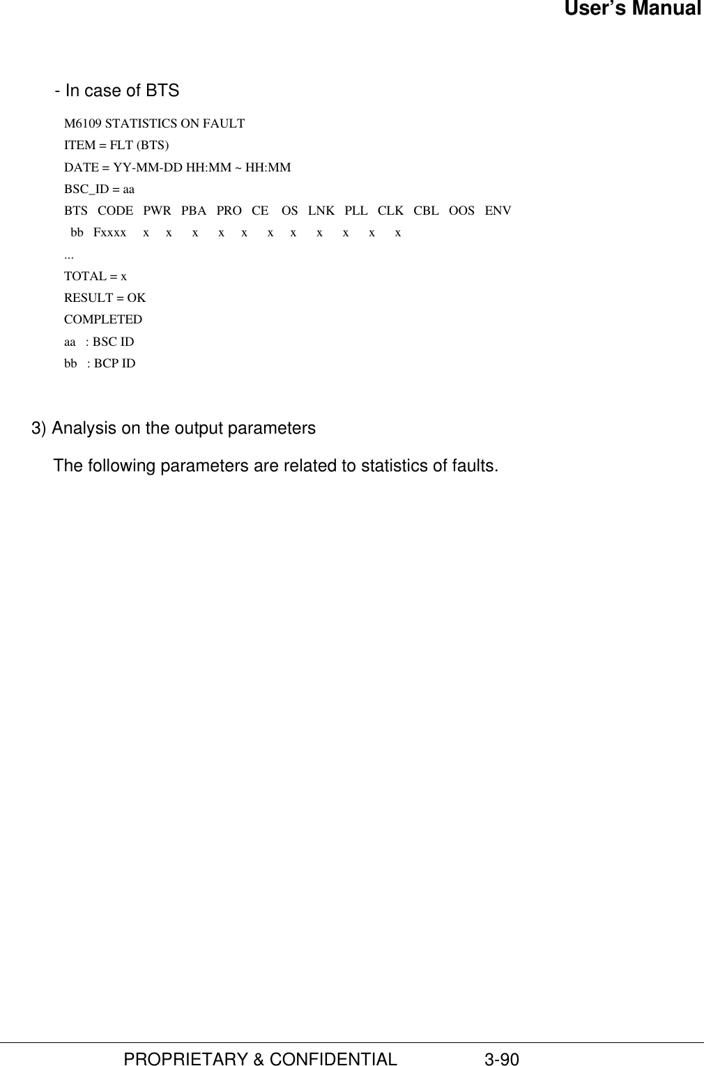 User’s Manual                         PROPRIETARY &amp; CONFIDENTIAL                  3-90  - In case of BTS      M6109 STATISTICS ON FAULT        ITEM = FLT (BTS)      DATE = YY-MM-DD HH:MM ~ HH:MM        BSC_ID = aa        BTS   CODE   PWR   PBA   PRO   CE    OS   LNK   PLL   CLK   CBL   OOS   ENV           bb   Fxxxx     x     x      x      x     x      x     x      x      x      x      x        ...        TOTAL = x        RESULT = OK      COMPLETED       aa   : BSC ID       bb   : BCP ID 3) Analysis on the output parametersThe following parameters are related to statistics of faults.