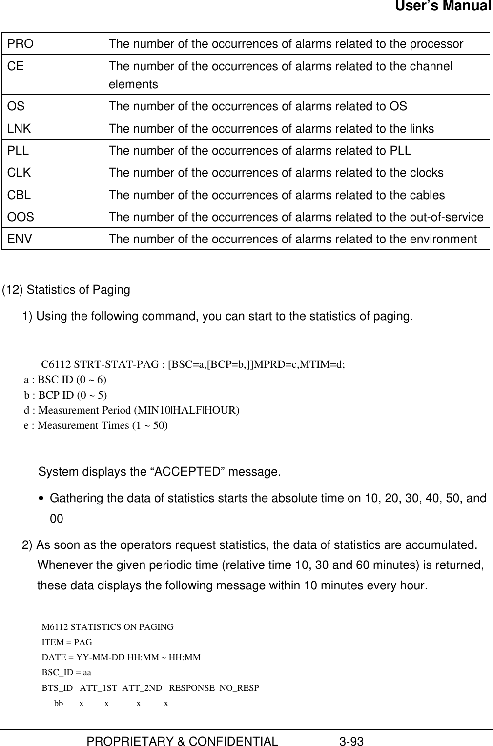 User’s Manual                         PROPRIETARY &amp; CONFIDENTIAL                  3-93PRO The number of the occurrences of alarms related to the processorCE The number of the occurrences of alarms related to the channelelementsOS The number of the occurrences of alarms related to OSLNK The number of the occurrences of alarms related to the linksPLL The number of the occurrences of alarms related to PLLCLK The number of the occurrences of alarms related to the clocksCBL The number of the occurrences of alarms related to the cablesOOS The number of the occurrences of alarms related to the out-of-serviceENV The number of the occurrences of alarms related to the environment(12) Statistics of Paging1) Using the following command, you can start to the statistics of paging.C6112 STRT-STAT-PAG : [BSC=a,[BCP=b,]]MPRD=c,MTIM=d;        a : BSC ID (0 ~ 6)        b : BCP ID (0 ~ 5)        d : Measurement Period (MIN10|HALF|HOUR)        e : Measurement Times (1 ~ 50)System displays the “ACCEPTED” message.• Gathering the data of statistics starts the absolute time on 10, 20, 30, 40, 50, and002) As soon as the operators request statistics, the data of statistics are accumulated.Whenever the given periodic time (relative time 10, 30 and 60 minutes) is returned,these data displays the following message within 10 minutes every hour.  M6112 STATISTICS ON PAGING ITEM = PAG DATE = YY-MM-DD HH:MM ~ HH:MM BSC_ID = aa BTS_ID   ATT_1ST  ATT_2ND   RESPONSE  NO_RESP          bb       x         x            x          x