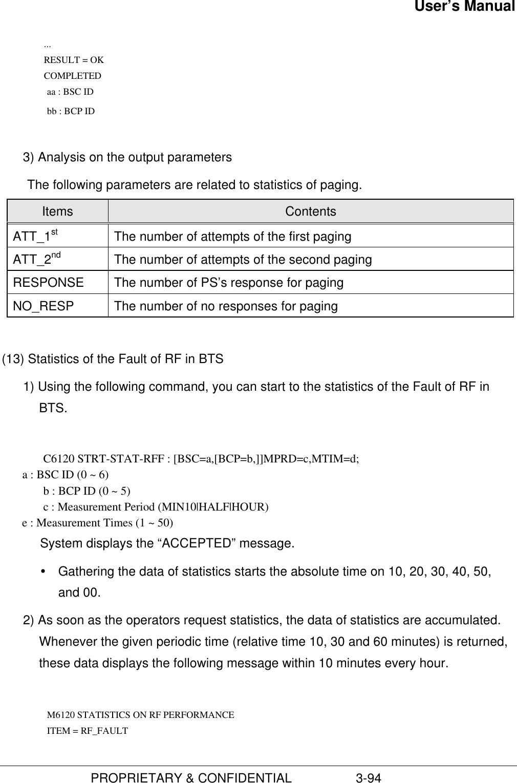 User’s Manual                         PROPRIETARY &amp; CONFIDENTIAL                  3-94 ... RESULT = OK COMPLETED          aa : BSC ID     bb : BCP ID 3) Analysis on the output parametersThe following parameters are related to statistics of paging.Items ContentsATT_1st The number of attempts of the first pagingATT_2nd The number of attempts of the second pagingRESPONSE The number of PS’s response for pagingNO_RESP The number of no responses for paging(13) Statistics of the Fault of RF in BTS1) Using the following command, you can start to the statistics of the Fault of RF inBTS.C6120 STRT-STAT-RFF : [BSC=a,[BCP=b,]]MPRD=c,MTIM=d;       a : BSC ID (0 ~ 6)b : BCP ID (0 ~ 5)c : Measurement Period (MIN10|HALF|HOUR)       e : Measurement Times (1 ~ 50)System displays the “ACCEPTED” message.Ÿ Gathering the data of statistics starts the absolute time on 10, 20, 30, 40, 50,and 00.2) As soon as the operators request statistics, the data of statistics are accumulated.Whenever the given periodic time (relative time 10, 30 and 60 minutes) is returned,these data displays the following message within 10 minutes every hour.  M6120 STATISTICS ON RF PERFORMANCE    ITEM = RF_FAULT