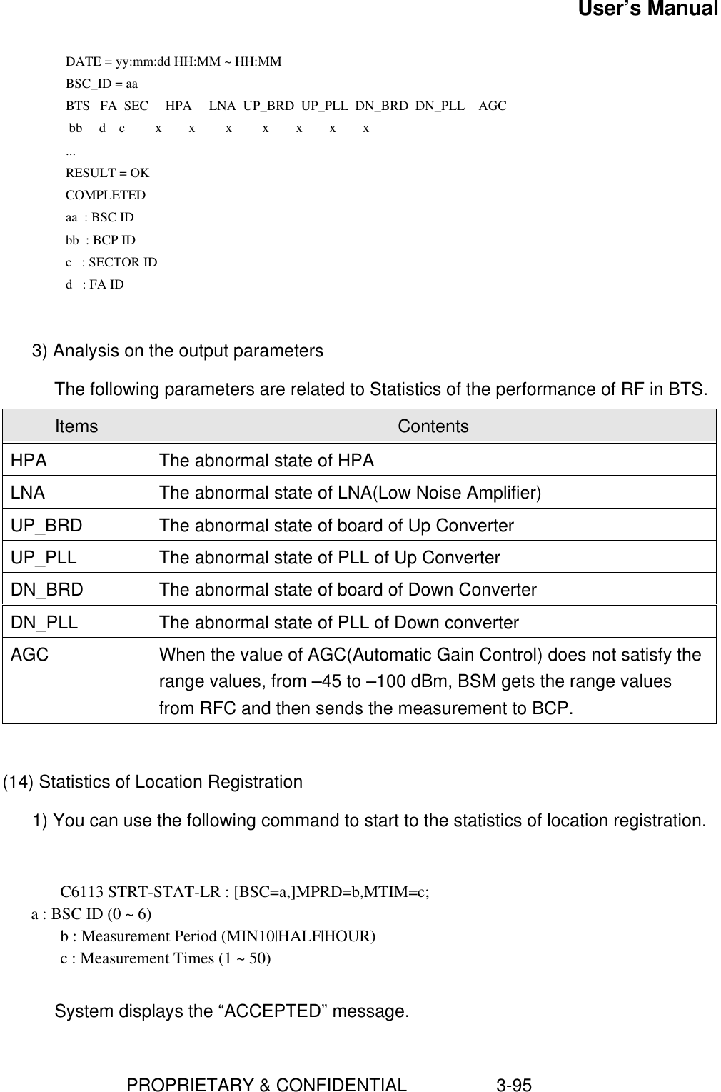 User’s Manual                         PROPRIETARY &amp; CONFIDENTIAL                  3-95    DATE = yy:mm:dd HH:MM ~ HH:MM    BSC_ID = aa    BTS   FA  SEC     HPA     LNA  UP_BRD  UP_PLL  DN_BRD  DN_PLL    AGC      bb     d    c         x        x         x         x        x        x        x    ...    RESULT = OK COMPLETED aa  : BSC ID bb  : BCP ID c   : SECTOR ID d   : FA ID 3) Analysis on the output parametersThe following parameters are related to Statistics of the performance of RF in BTS.Items ContentsHPA The abnormal state of HPALNA The abnormal state of LNA(Low Noise Amplifier)UP_BRD The abnormal state of board of Up ConverterUP_PLL The abnormal state of PLL of Up ConverterDN_BRD The abnormal state of board of Down ConverterDN_PLL The abnormal state of PLL of Down converterAGC When the value of AGC(Automatic Gain Control) does not satisfy therange values, from –45 to –100 dBm, BSM gets the range valuesfrom RFC and then sends the measurement to BCP.(14) Statistics of Location Registration1) You can use the following command to start to the statistics of location registration.C6113 STRT-STAT-LR : [BSC=a,]MPRD=b,MTIM=c;       a : BSC ID (0 ~ 6)b : Measurement Period (MIN10|HALF|HOUR)c : Measurement Times (1 ~ 50)System displays the “ACCEPTED” message.