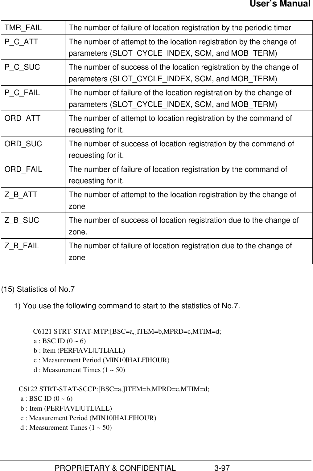 User’s Manual                         PROPRIETARY &amp; CONFIDENTIAL                  3-97TMR_FAIL The number of failure of location registration by the periodic timerP_C_ATT The number of attempt to the location registration by the change ofparameters (SLOT_CYCLE_INDEX, SCM, and MOB_TERM)P_C_SUC The number of success of the location registration by the change ofparameters (SLOT_CYCLE_INDEX, SCM, and MOB_TERM)P_C_FAIL The number of failure of the location registration by the change ofparameters (SLOT_CYCLE_INDEX, SCM, and MOB_TERM)ORD_ATT The number of attempt to location registration by the command ofrequesting for it.ORD_SUC The number of success of location registration by the command ofrequesting for it.ORD_FAIL The number of failure of location registration by the command ofrequesting for it.Z_B_ATT The number of attempt to the location registration by the change ofzoneZ_B_SUC The number of success of location registration due to the change ofzone.Z_B_FAIL The number of failure of location registration due to the change ofzone(15) Statistics of No.71) You use the following command to start to the statistics of No.7.C6121 STRT-STAT-MTP:[BSC=a,]ITEM=b,MPRD=c,MTIM=d;      a : BSC ID (0 ~ 6)   b : Item (PERF|AVL|UTL|ALL)   c : Measurement Period (MIN10|HALF|HOUR)   d : Measurement Times (1 ~ 50)          C6122 STRT-STAT-SCCP:[BSC=a,]ITEM=b,MPRD=c,MTIM=d;           a : BSC ID (0 ~ 6)           b : Item (PERF|AVL|UTL|ALL)           c : Measurement Period (MIN10|HALF|HOUR)           d : Measurement Times (1 ~ 50)