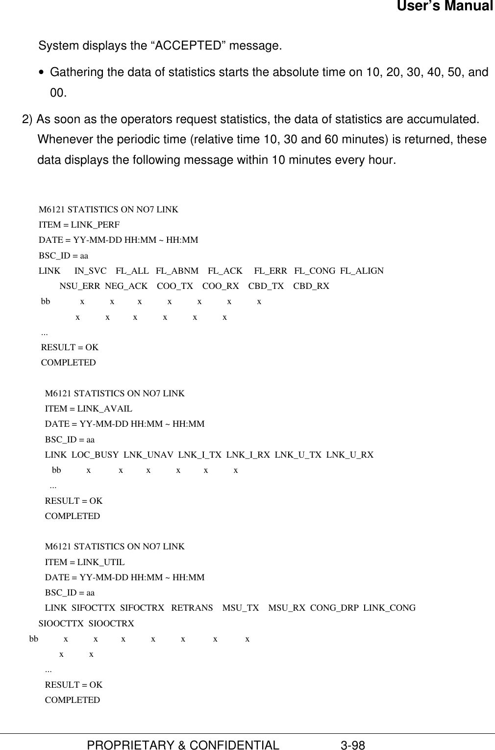 User’s Manual                         PROPRIETARY &amp; CONFIDENTIAL                  3-98System displays the “ACCEPTED” message.• Gathering the data of statistics starts the absolute time on 10, 20, 30, 40, 50, and00.2) As soon as the operators request statistics, the data of statistics are accumulated.Whenever the periodic time (relative time 10, 30 and 60 minutes) is returned, thesedata displays the following message within 10 minutes every hour.  M6121 STATISTICS ON NO7 LINK ITEM = LINK_PERF DATE = YY-MM-DD HH:MM ~ HH:MM BSC_ID = aa LINK      IN_SVC    FL_ALL   FL_ABNM    FL_ACK     FL_ERR   FL_CONG  FL_ALIGN          NSU_ERR  NEG_ACK    COO_TX    COO_RX    CBD_TX    CBD_RX  bb             x           x          x           x           x           x           x                 x           x          x           x           x           x  ...  RESULT = OK  COMPLETED       M6121 STATISTICS ON NO7 LINK        ITEM = LINK_AVAIL        DATE = YY-MM-DD HH:MM ~ HH:MM        BSC_ID = aa      LINK  LOC_BUSY  LNK_UNAV  LNK_I_TX  LNK_I_RX  LNK_U_TX  LNK_U_RX             bb           x            x          x           x          x           x          ...        RESULT = OK      COMPLETED       M6121 STATISTICS ON NO7 LINK        ITEM = LINK_UTIL        DATE = YY-MM-DD HH:MM ~ HH:MM        BSC_ID = aa       LINK  SIFOCTTX  SIFOCTRX   RETRANS    MSU_TX    MSU_RX  CONG_DRP  LINK_CONG                 SIOOCTTX  SIOOCTRX             bb           x           x          x           x           x            x            x                          x           x  ...        RESULT = OK      COMPLETED