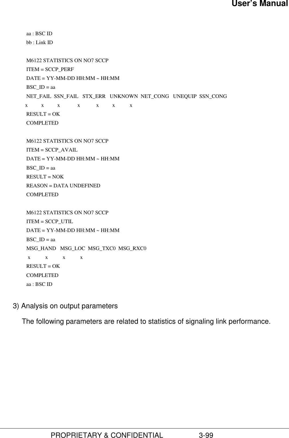 User’s Manual                         PROPRIETARY &amp; CONFIDENTIAL                  3-99         aa : BSC ID        bb : Link ID  M6122 STATISTICS ON NO7 SCCP        ITEM = SCCP_PERF        DATE = YY-MM-DD HH:MM ~ HH:MM        BSC_ID = aa        NET_FAIL  SSN_FAIL   STX_ERR   UNKNOWN  NET_CONG   UNEQUIP  SSN_CONG                   x          x          x             x            x          x           x        RESULT = OK      COMPLETED       M6122 STATISTICS ON NO7 SCCP        ITEM = SCCP_AVAIL        DATE = YY-MM-DD HH:MM ~ HH:MM        BSC_ID = aa        RESULT = NOK        REASON = DATA UNDEFINED      COMPLETED      M6122 STATISTICS ON NO7 SCCP        ITEM = SCCP_UTIL        DATE = YY-MM-DD HH:MM ~ HH:MM        BSC_ID = aa        MSG_HAND   MSG_LOC  MSG_TXC0  MSG_RXC0                     x           x           x           x        RESULT = OK      COMPLETED        aa : BSC ID 3) Analysis on output parametersThe following parameters are related to statistics of signaling link performance.