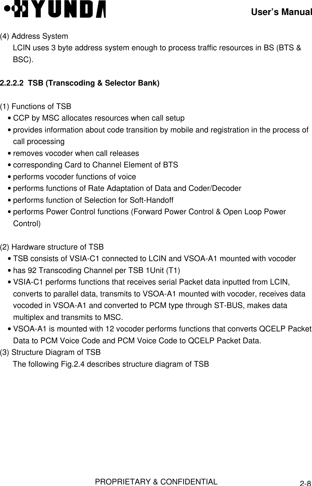 User’s ManualPROPRIETARY &amp; CONFIDENTIAL2-8(4) Address SystemLCIN uses 3 byte address system enough to process traffic resources in BS (BTS &amp;BSC).2.2.2.2  TSB (Transcoding &amp; Selector Bank)(1) Functions of TSB• CCP by MSC allocates resources when call setup• provides information about code transition by mobile and registration in the process ofcall processing• removes vocoder when call releases• corresponding Card to Channel Element of BTS• performs vocoder functions of voice• performs functions of Rate Adaptation of Data and Coder/Decoder• performs function of Selection for Soft-Handoff• performs Power Control functions (Forward Power Control &amp; Open Loop PowerControl)(2) Hardware structure of TSB• TSB consists of VSIA-C1 connected to LCIN and VSOA-A1 mounted with vocoder• has 92 Transcoding Channel per TSB 1Unit (T1)• VSIA-C1 performs functions that receives serial Packet data inputted from LCIN,converts to parallel data, transmits to VSOA-A1 mounted with vocoder, receives datavocoded in VSOA-A1 and converted to PCM type through ST-BUS, makes datamultiplex and transmits to MSC.• VSOA-A1 is mounted with 12 vocoder performs functions that converts QCELP PacketData to PCM Voice Code and PCM Voice Code to QCELP Packet Data.(3) Structure Diagram of TSBThe following Fig.2.4 describes structure diagram of TSB