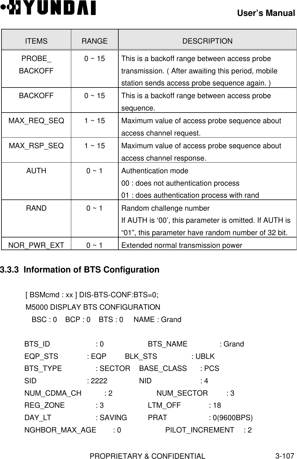 User’s ManualPROPRIETARY &amp; CONFIDENTIAL3-107ITEMS RANGE DESCRIPTIONPROBE_BACKOFF0 ~ 15 This is a backoff range between access probetransmission. ( After awaiting this period, mobilestation sends access probe sequence again. )BACKOFF 0 ~ 15 This is a backoff range between access probesequence.MAX_REQ_SEQ 1 ~ 15 Maximum value of access probe sequence aboutaccess channel request.MAX_RSP_SEQ 1 ~ 15 Maximum value of access probe sequence aboutaccess channel response.AUTH 0 ~ 1 Authentication mode00 : does not authentication process01 : does authentication process with randRAND 0 ~ 1 Random challenge numberIf AUTH is ‘00’, this parameter is omitted. If AUTH is“01”, this parameter have random number of 32 bit.NOR_PWR_EXT 0 ~ 1 Extended normal transmission power3.3.3  Information of BTS Configuration[ BSMcmd : xx ] DIS-BTS-CONF:BTS=0;M5000 DISPLAY BTS CONFIGURATION   BSC : 0    BCP : 0    BTS : 0     NAME : Grand   BTS_ID           : 0 BTS_NAME         : Grand   EQP_STS          : EQP         BLK_STS          : UBLK   BTS_TYPE         : SECTOR    BASE_CLASS      : PCS   SID              : 2222 NID             : 4   NUM_CDMA_CH     : 2 NUM_SECTOR      : 3   REG_ZONE         : 3 LTM_OFF         : 18   DAY_LT           : SAVING PRAT             : 0(9600BPS)   NGHBOR_MAX_AGE : 0 PILOT_INCREMENT  : 2