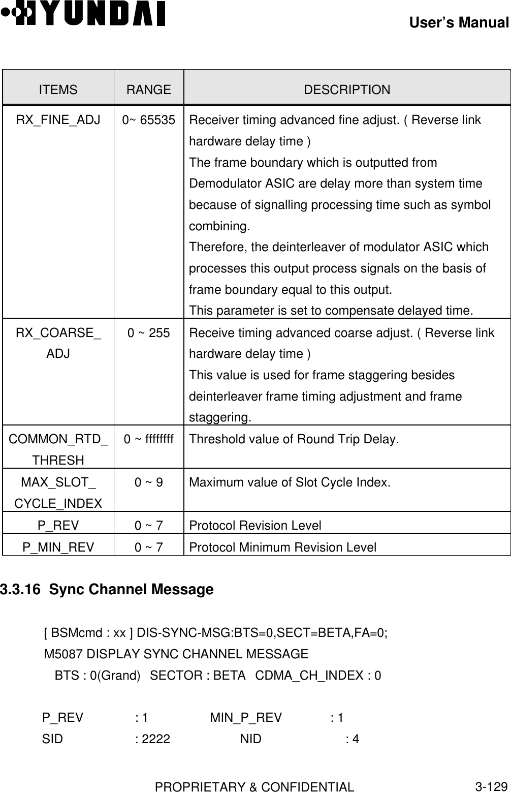 User’s ManualPROPRIETARY &amp; CONFIDENTIAL3-129ITEMS RANGE DESCRIPTIONRX_FINE_ADJ 0~ 65535 Receiver timing advanced fine adjust. ( Reverse linkhardware delay time )The frame boundary which is outputted fromDemodulator ASIC are delay more than system timebecause of signalling processing time such as symbolcombining.Therefore, the deinterleaver of modulator ASIC whichprocesses this output process signals on the basis offrame boundary equal to this output.This parameter is set to compensate delayed time.RX_COARSE_ADJ0 ~ 255 Receive timing advanced coarse adjust. ( Reverse linkhardware delay time )This value is used for frame staggering besidesdeinterleaver frame timing adjustment and framestaggering.COMMON_RTD_THRESH0 ~ ffffffff Threshold value of Round Trip Delay.MAX_SLOT_CYCLE_INDEX0 ~ 9 Maximum value of Slot Cycle Index.P_REV 0 ~ 7 Protocol Revision LevelP_MIN_REV 0 ~ 7 Protocol Minimum Revision Level3.3.16  Sync Channel Message[ BSMcmd : xx ] DIS-SYNC-MSG:BTS=0,SECT=BETA,FA=0;M5087 DISPLAY SYNC CHANNEL MESSAGE   BTS : 0(Grand) SECTOR : BETA CDMA_CH_INDEX : 0   P_REV       : 1             MIN_P_REV   : 1   SID         : 2222          NID         : 4
