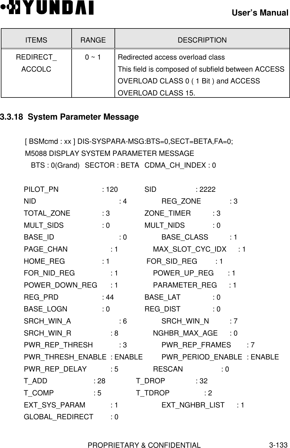 User’s ManualPROPRIETARY &amp; CONFIDENTIAL3-133ITEMS RANGE DESCRIPTIONREDIRECT_ACCOLC0 ~ 1 Redirected access overload classThis field is composed of subfield between ACCESSOVERLOAD CLASS 0 ( 1 Bit ) and ACCESSOVERLOAD CLASS 15.3.3.18  System Parameter Message[ BSMcmd : xx ] DIS-SYSPARA-MSG:BTS=0,SECT=BETA,FA=0;M5088 DISPLAY SYSTEM PARAMETER MESSAGE   BTS : 0(Grand) SECTOR : BETA CDMA_CH_INDEX : 0   PILOT_PN           : 120      SID                   : 2222   NID : 4        REG_ZONE             : 3   TOTAL_ZONE    : 3        ZONE_TIMER           : 3   MULT_SIDS      : 0        MULT_NIDS             : 0   BASE_ID : 0        BASE_CLASS           : 1   PAGE_CHAN : 1        MAX_SLOT_CYC_IDX    : 1   HOME_REG        : 1        FOR_SID_REG         : 1   FOR_NID_REG       : 1        POWER_UP_REG       : 1   POWER_DOWN_REG  : 1        PARAMETER_REG      : 1   REG_PRD           : 44       BASE_LAT              : 0   BASE_LOGN        : 0        REG_DIST              : 0   SRCH_WIN_A      : 6        SRCH_WIN_N          : 7   SRCH_WIN_R : 8        NGHBR_MAX_AGE      : 0   PWR_REP_THRESH  : 3        PWR_REP_FRAMES     : 7   PWR_THRESH_ENABLE : ENABLE PWR_PERIOD_ENABLE : ENABLE   PWR_REP_DELAY   : 5        RESCAN                : 0   T_ADD           : 28       T_DROP               : 32   T_COMP           : 5       T_TDROP               : 2   EXT_SYS_PARAM   : 1 EXT_NGHBR_LIST      : 1   GLOBAL_REDIRECT : 0