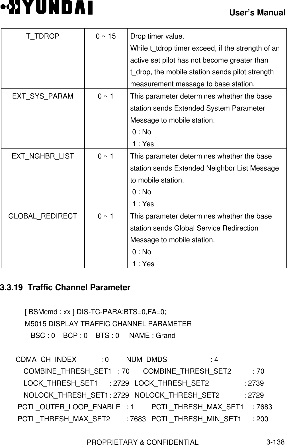 User’s ManualPROPRIETARY &amp; CONFIDENTIAL3-138T_TDROP 0 ~ 15 Drop timer value.While t_tdrop timer exceed, if the strength of anactive set pilot has not become greater thant_drop, the mobile station sends pilot strengthmeasurement message to base station.EXT_SYS_PARAM 0 ~ 1 This parameter determines whether the basestation sends Extended System ParameterMessage to mobile station. 0 : No 1 : YesEXT_NGHBR_LIST 0 ~ 1 This parameter determines whether the basestation sends Extended Neighbor List Messageto mobile station. 0 : No 1 : YesGLOBAL_REDIRECT 0 ~ 1 This parameter determines whether the basestation sends Global Service RedirectionMessage to mobile station. 0 : No 1 : Yes3.3.19  Traffic Channel Parameter[ BSMcmd : xx ] DIS-TC-PARA:BTS=0,FA=0;M5015 DISPLAY TRAFFIC CHANNEL PARAMETER   BSC : 0    BCP : 0    BTS : 0     NAME : Grand        CDMA_CH_INDEX    : 0   NUM_DMDS               : 4   COMBINE_THRESH_SET1 : 70  COMBINE_THRESH_SET2  : 70   LOCK_THRESH_SET1 : 2729 LOCK_THRESH_SET2 : 2739   NOLOCK_THRESH_SET1: 2729 NOLOCK_THRESH_SET2 : 2729PCTL_OUTER_LOOP_ENABLE : 1 PCTL_THRESH_MAX_SET1  : 7683PCTL_THRESH_MAX_SET2 : 7683 PCTL_THRESH_MIN_SET1 : 200