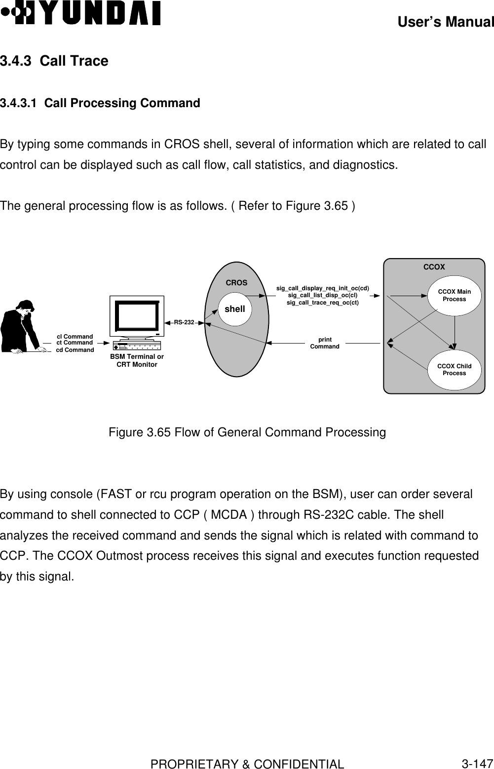 User’s ManualPROPRIETARY &amp; CONFIDENTIAL3-1473.4.3  Call Trace3.4.3.1  Call Processing CommandBy typing some commands in CROS shell, several of information which are related to callcontrol can be displayed such as call flow, call statistics, and diagnostics.The general processing flow is as follows. ( Refer to Figure 3.65 )CROSBSM Terminal orCRT MonitorshellRS-232CCOXsig_call_display_req_init_oc(cd)sig_call_list_disp_oc(cl)sig_call_trace_req_oc(ct)printcl Commandct Commandcd CommandCCOX ChildProcessCCOX MainProcessCommandFigure 3.65 Flow of General Command ProcessingBy using console (FAST or rcu program operation on the BSM), user can order severalcommand to shell connected to CCP ( MCDA ) through RS-232C cable. The shellanalyzes the received command and sends the signal which is related with command toCCP. The CCOX Outmost process receives this signal and executes function requestedby this signal.