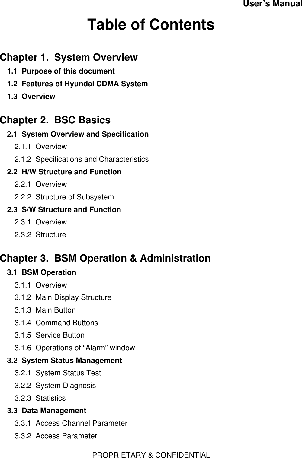 User’s ManualPROPRIETARY &amp; CONFIDENTIALTable of ContentsChapter 1.  System Overview1.1  Purpose of this document1.2  Features of Hyundai CDMA System1.3  Overview  Chapter 2.  BSC Basics  2.1  System Overview and Specification2.1.1  Overview2.1.2  Specifications and Characteristics2.2  H/W Structure and Function2.2.1  Overview2.2.2  Structure of Subsystem2.3  S/W Structure and Function2.3.1  Overview2.3.2  StructureChapter 3.  BSM Operation &amp; Administration3.1  BSM Operation  3.1.1  Overview3.1.2  Main Display Structure3.1.3  Main Button3.1.4  Command Buttons3.1.5  Service Button3.1.6  Operations of “Alarm” window3.2  System Status Management  3.2.1  System Status Test3.2.2  System Diagnosis3.2.3  Statistics3.3  Data Management   3.3.1  Access Channel Parameter3.3.2  Access Parameter