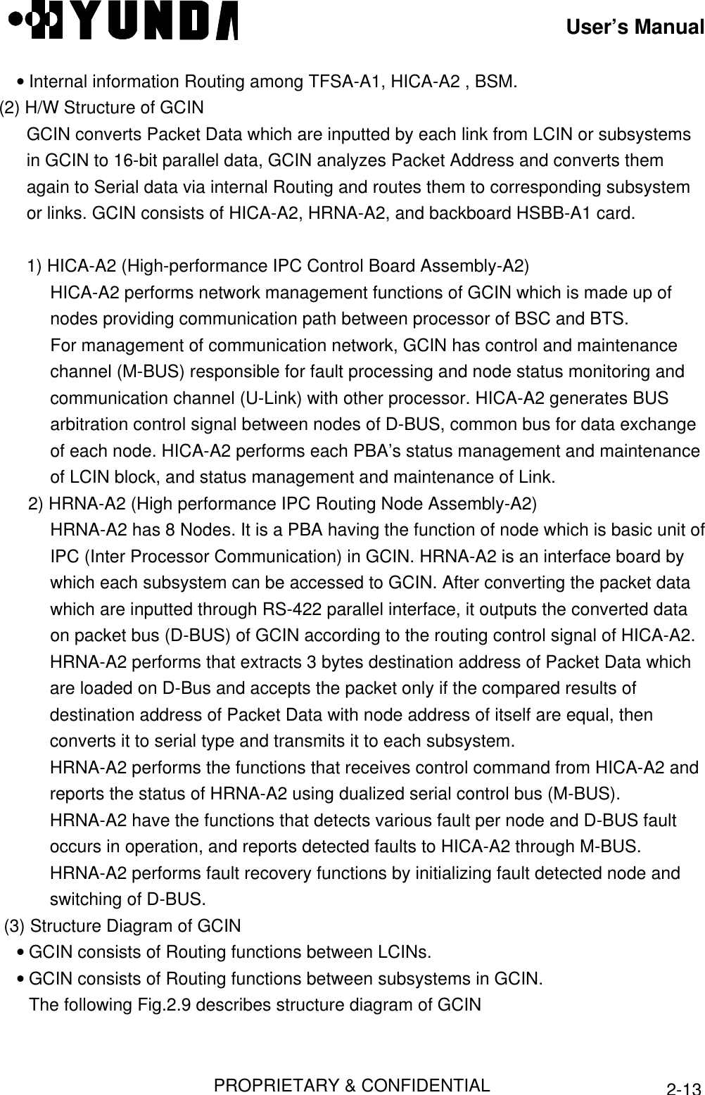 User’s ManualPROPRIETARY &amp; CONFIDENTIAL2-13• Internal information Routing among TFSA-A1, HICA-A2 , BSM. (2) H/W Structure of GCIN GCIN converts Packet Data which are inputted by each link from LCIN or subsystemsin GCIN to 16-bit parallel data, GCIN analyzes Packet Address and converts themagain to Serial data via internal Routing and routes them to corresponding subsystemor links. GCIN consists of HICA-A2, HRNA-A2, and backboard HSBB-A1 card.  1) HICA-A2 (High-performance IPC Control Board Assembly-A2) HICA-A2 performs network management functions of GCIN which is made up ofnodes providing communication path between processor of BSC and BTS. For management of communication network, GCIN has control and maintenancechannel (M-BUS) responsible for fault processing and node status monitoring andcommunication channel (U-Link) with other processor. HICA-A2 generates BUSarbitration control signal between nodes of D-BUS, common bus for data exchangeof each node. HICA-A2 performs each PBA’s status management and maintenanceof LCIN block, and status management and maintenance of Link. 2) HRNA-A2 (High performance IPC Routing Node Assembly-A2) HRNA-A2 has 8 Nodes. It is a PBA having the function of node which is basic unit ofIPC (Inter Processor Communication) in GCIN. HRNA-A2 is an interface board bywhich each subsystem can be accessed to GCIN. After converting the packet datawhich are inputted through RS-422 parallel interface, it outputs the converted dataon packet bus (D-BUS) of GCIN according to the routing control signal of HICA-A2. HRNA-A2 performs that extracts 3 bytes destination address of Packet Data whichare loaded on D-Bus and accepts the packet only if the compared results ofdestination address of Packet Data with node address of itself are equal, thenconverts it to serial type and transmits it to each subsystem. HRNA-A2 performs the functions that receives control command from HICA-A2 andreports the status of HRNA-A2 using dualized serial control bus (M-BUS). HRNA-A2 have the functions that detects various fault per node and D-BUS faultoccurs in operation, and reports detected faults to HICA-A2 through M-BUS. HRNA-A2 performs fault recovery functions by initializing fault detected node andswitching of D-BUS.  (3) Structure Diagram of GCIN• GCIN consists of Routing functions between LCINs.• GCIN consists of Routing functions between subsystems in GCIN.The following Fig.2.9 describes structure diagram of GCIN