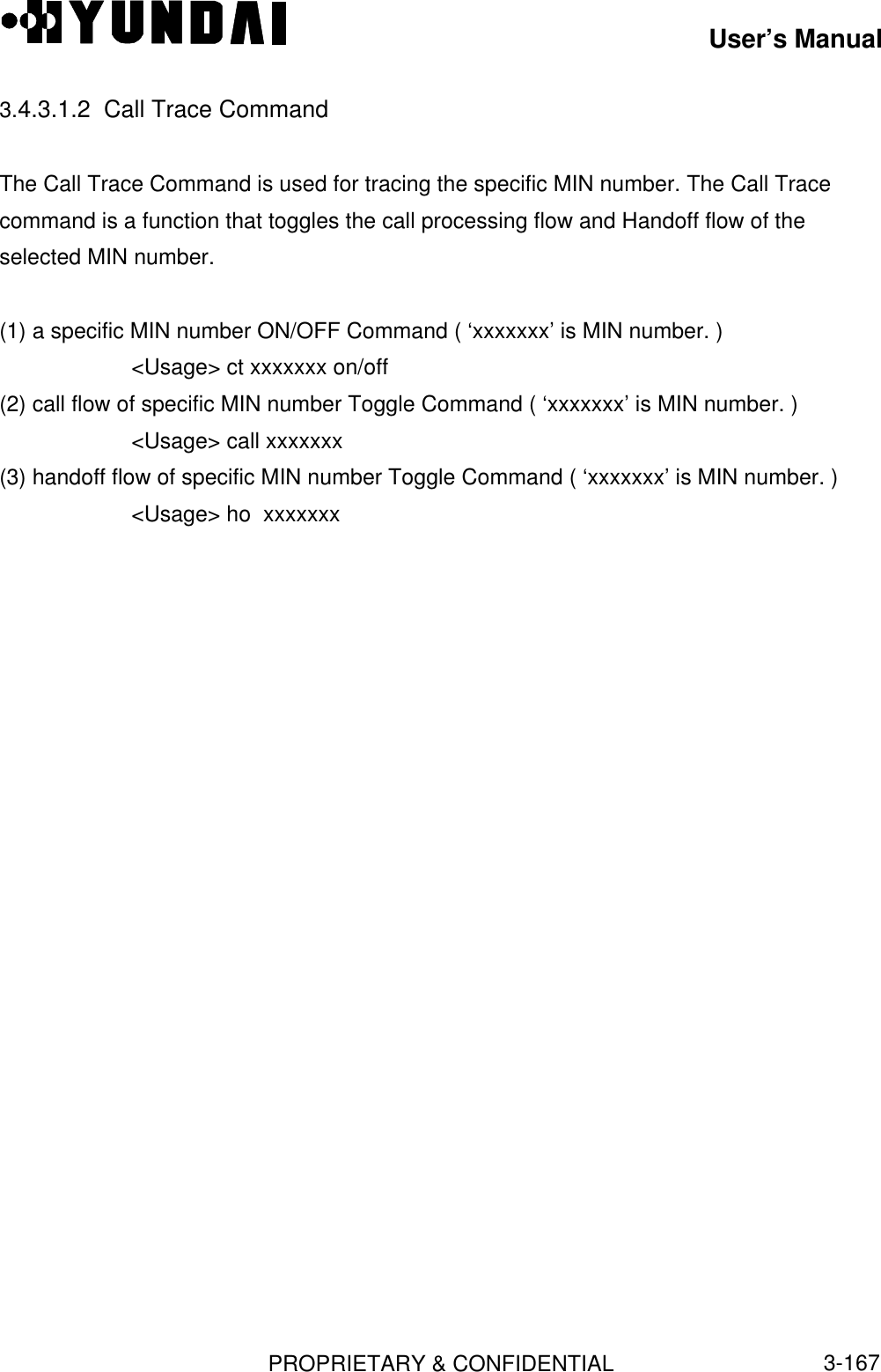 User’s ManualPROPRIETARY &amp; CONFIDENTIAL3-1673.4.3.1.2  Call Trace CommandThe Call Trace Command is used for tracing the specific MIN number. The Call Tracecommand is a function that toggles the call processing flow and Handoff flow of theselected MIN number.(1) a specific MIN number ON/OFF Command ( ‘xxxxxxx’ is MIN number. )&lt;Usage&gt; ct xxxxxxx on/off(2) call flow of specific MIN number Toggle Command ( ‘xxxxxxx’ is MIN number. )&lt;Usage&gt; call xxxxxxx(3) handoff flow of specific MIN number Toggle Command ( ‘xxxxxxx’ is MIN number. )&lt;Usage&gt; ho  xxxxxxx