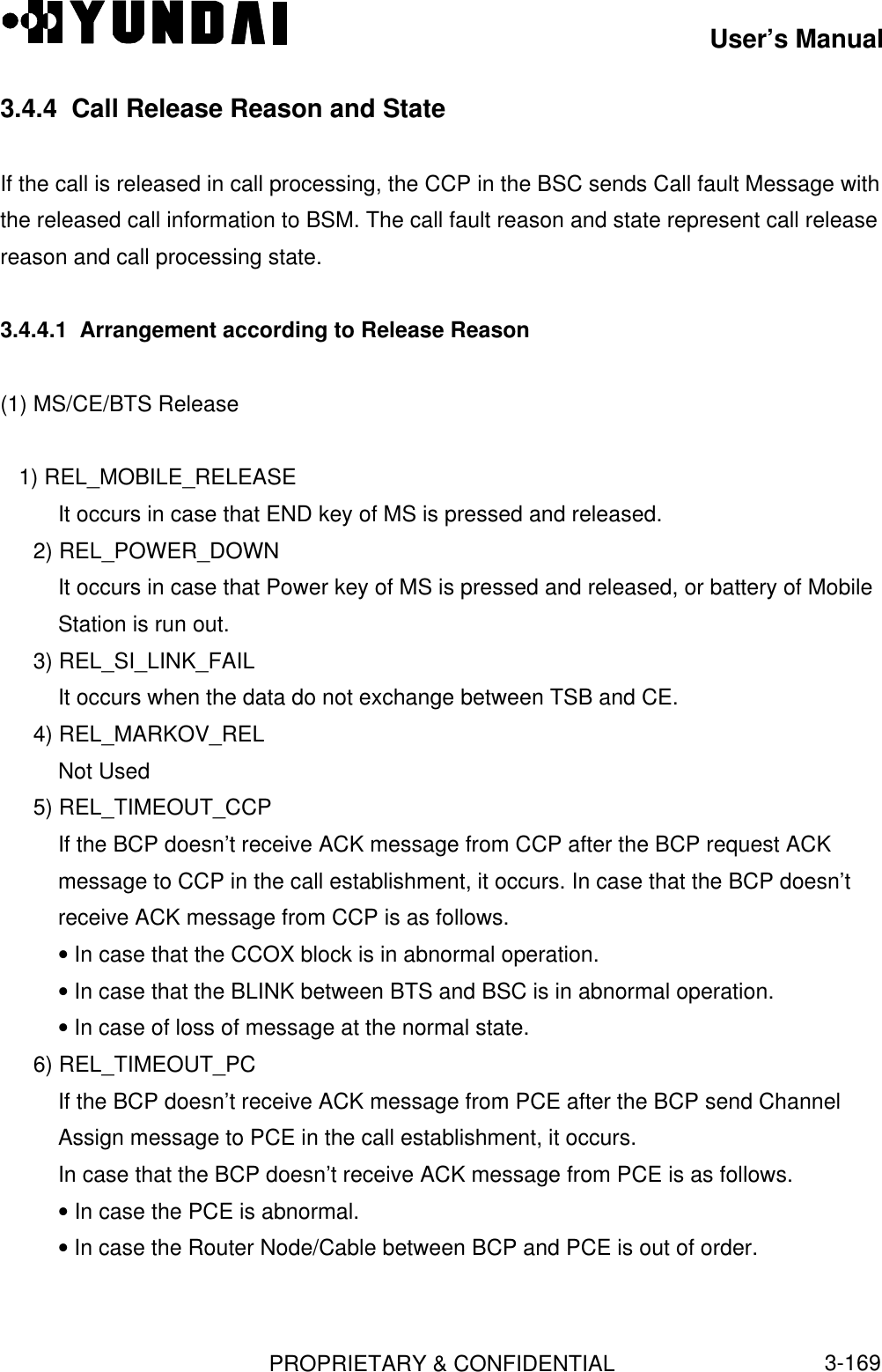 User’s ManualPROPRIETARY &amp; CONFIDENTIAL3-1693.4.4  Call Release Reason and StateIf the call is released in call processing, the CCP in the BSC sends Call fault Message withthe released call information to BSM. The call fault reason and state represent call releasereason and call processing state.3.4.4.1  Arrangement according to Release Reason(1) MS/CE/BTS Release   1) REL_MOBILE_RELEASEIt occurs in case that END key of MS is pressed and released.2) REL_POWER_DOWNIt occurs in case that Power key of MS is pressed and released, or battery of MobileStation is run out.3) REL_SI_LINK_FAILIt occurs when the data do not exchange between TSB and CE.4) REL_MARKOV_RELNot Used5) REL_TIMEOUT_CCPIf the BCP doesn’t receive ACK message from CCP after the BCP request ACKmessage to CCP in the call establishment, it occurs. In case that the BCP doesn’treceive ACK message from CCP is as follows.• In case that the CCOX block is in abnormal operation.• In case that the BLINK between BTS and BSC is in abnormal operation.• In case of loss of message at the normal state.6) REL_TIMEOUT_PCIf the BCP doesn’t receive ACK message from PCE after the BCP send ChannelAssign message to PCE in the call establishment, it occurs.In case that the BCP doesn’t receive ACK message from PCE is as follows.• In case the PCE is abnormal.• In case the Router Node/Cable between BCP and PCE is out of order.