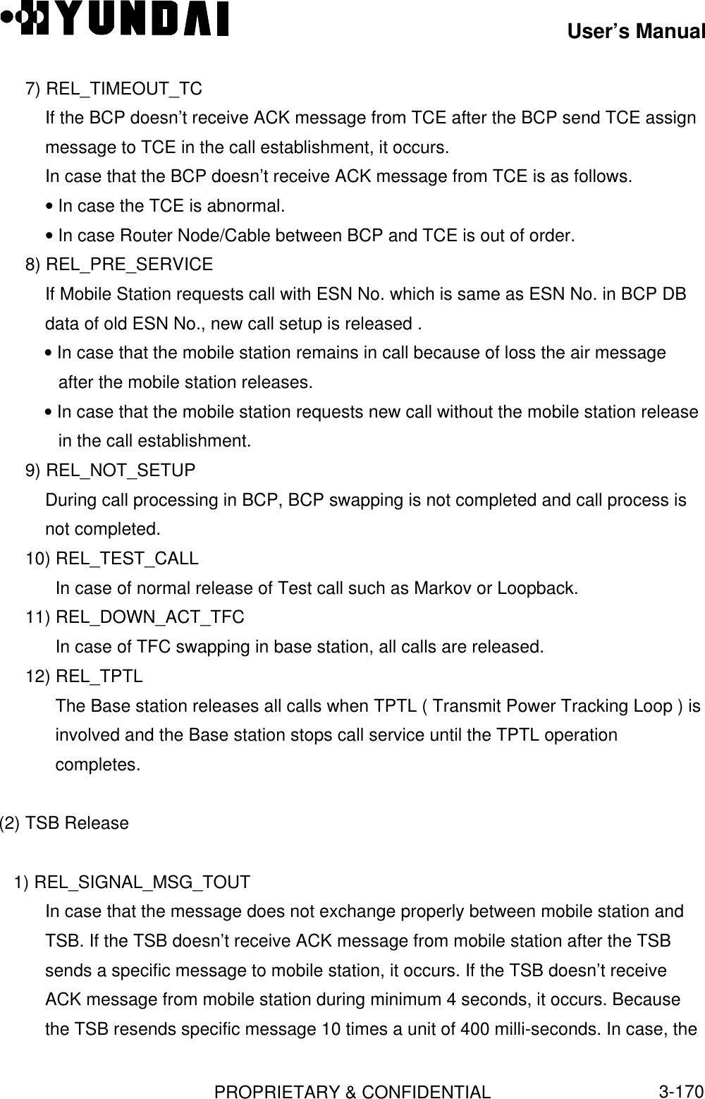 User’s ManualPROPRIETARY &amp; CONFIDENTIAL3-1707) REL_TIMEOUT_TCIf the BCP doesn’t receive ACK message from TCE after the BCP send TCE assignmessage to TCE in the call establishment, it occurs.In case that the BCP doesn’t receive ACK message from TCE is as follows.• In case the TCE is abnormal.• In case Router Node/Cable between BCP and TCE is out of order.8) REL_PRE_SERVICEIf Mobile Station requests call with ESN No. which is same as ESN No. in BCP DBdata of old ESN No., new call setup is released .• In case that the mobile station remains in call because of loss the air messageafter the mobile station releases.• In case that the mobile station requests new call without the mobile station releasein the call establishment.9) REL_NOT_SETUPDuring call processing in BCP, BCP swapping is not completed and call process isnot completed.10) REL_TEST_CALLIn case of normal release of Test call such as Markov or Loopback.11) REL_DOWN_ACT_TFCIn case of TFC swapping in base station, all calls are released.12) REL_TPTLThe Base station releases all calls when TPTL ( Transmit Power Tracking Loop ) isinvolved and the Base station stops call service until the TPTL operationcompletes.(2) TSB Release   1) REL_SIGNAL_MSG_TOUTIn case that the message does not exchange properly between mobile station andTSB. If the TSB doesn’t receive ACK message from mobile station after the TSBsends a specific message to mobile station, it occurs. If the TSB doesn’t receiveACK message from mobile station during minimum 4 seconds, it occurs. Becausethe TSB resends specific message 10 times a unit of 400 milli-seconds. In case, the